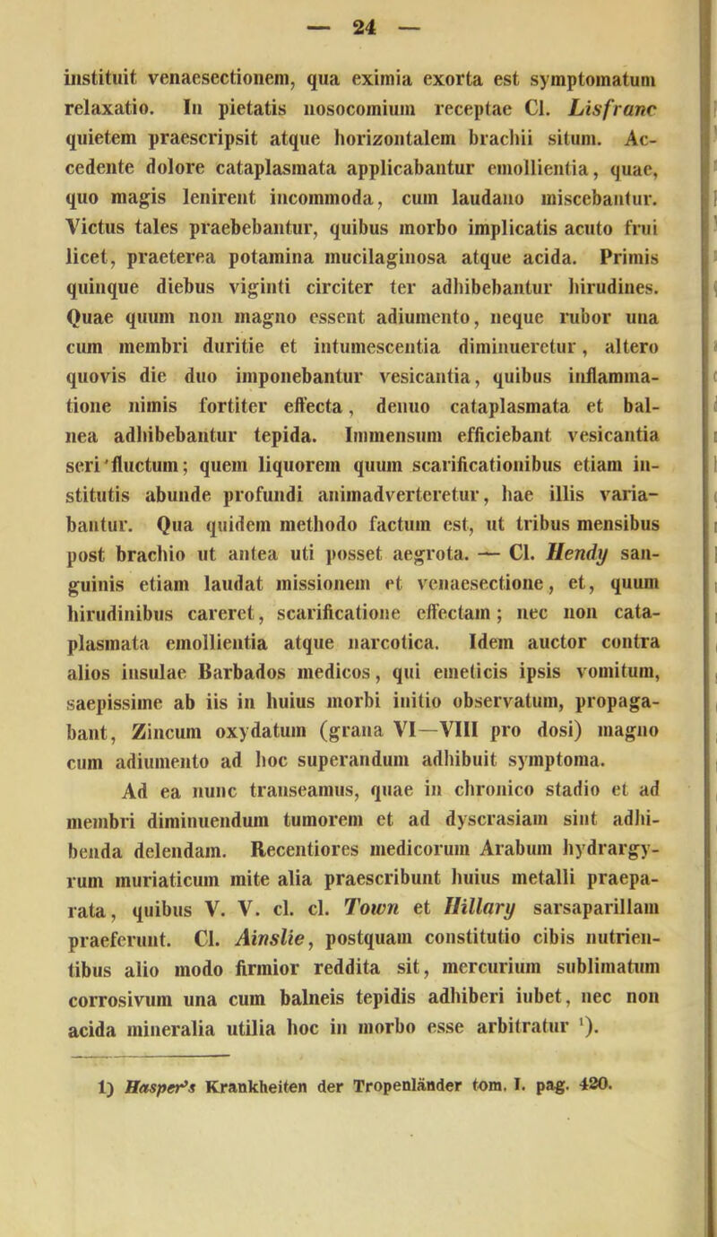 instituit venaesectioiieni, qua eximia exorta est symptomatum relaxatio, lii pietatis nosocomium receptae Cl. Lisfranc quietem praescripsit atque horizontalem brachii situm. Ac- cedente dolore cataplasmata applicabantur emollientia, quae, quo magis lenirent incommoda, cum laudano miscebantur. Victus tales praebebantur, quibus morbo implicatis acuto frui licet, praeterea potamina mucilaginosa atque acida. Primis quinque diebus viginti circiter ter adhibebantur hirudines. Quae quum non magno essent adiumento, neque rubor una ciun membri duritie et intumescentia diminueretur, alter») quovis die duo imponebantur vesicantia, quibus inflamma- tione nimis fortiter effecta, denuo cataplasmata et bal- nea adhibebantur tepida. Immensum efficiebant vesicantia seri'fluctum; quem liquorem quum scarificationibus etiam in- stitutis abunde profundi animadverteretur, hae illis varia- bantur. Qua quidem methodo factum est, ut tribus mensibus post brachio nt antea uti posset aegrota. — Cl. Hendy san- guinis etiam laudat missionem et venaesectione, et, quum hirudinibus careret, scarificatione eftectam; nec non cata- plasmata emollientia atque narcotica. Idem auctor contra alios insulae Barbados medicos, qui emeticis ipsis vomitum, saepissime ab iis in huius morbi initio observatum, propaga- bant, Zincum oxydatum (grana VI—VIII pro dosi) magno cum adiumento ad lioc superandum adliibuit symptoma. Ad ea nunc transeamus, quae in chronico stadio et ad membri diminuendum tumorem et ad dyscrasiam sint adl)i- benda delendam. Recentiores medicorum Arabum hydrargy- rum muriaticum mite alia praescribunt huius metalli praepa- rata, quibus V. V. cl. cl. Town et Ilillary sarsaparillam praeferunt. Cl. AinsUe, postquam constitutio cibis nutrien- tibus alio modo firmior reddita sit, mercurium sublimatum corrosivum una cum balneis tepidis adhiberi iubet, nec non acida mineralia utilia hoc in morbo esse arbitratur ‘). 1) Hasper^s Rrankheiten der Tropenlauder tom. I. pag. 480.