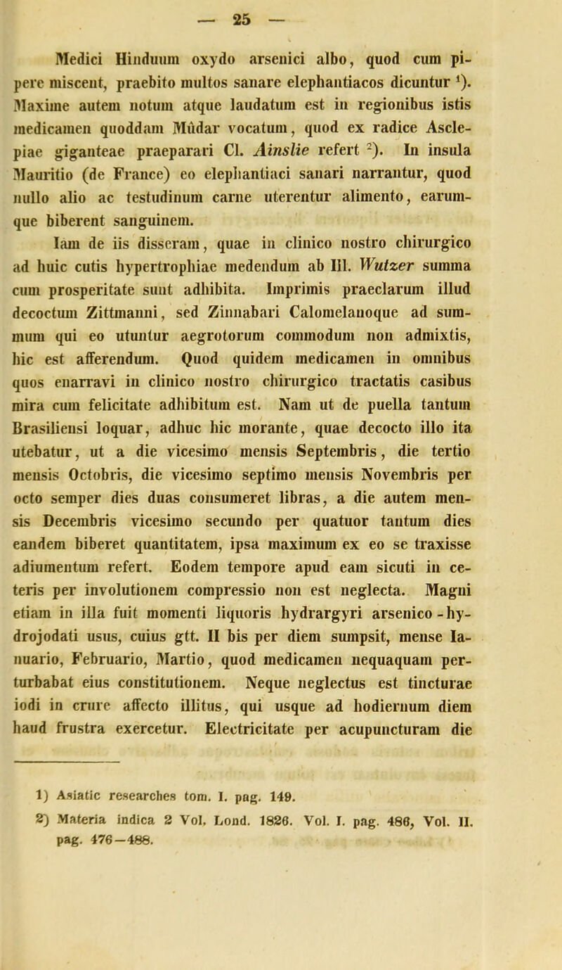 Medici Hinduiim oxydo arsenici albo, quod cum pi- pere miscent, praebito multos sanare elephantiacos dicuntur *). Maxime autem notum atque laudatum est in regionibus istis medicamen qiioddam Miidar vocatum, quod ex radice Ascle- piae giganteae praeparari Cl. Ainslie i*efert -). In insula Mauritio (de France) eo elephantiaci sanari narrantur, quod nullo alio ac testudinum carne uterentur alimento, earum- que biberent sanguinem. lam de iis disseram, quae in clinico nostro chirurgico ad huic cutis hypertrophiae medendum ab 111. Wutzer summa cum prosperitate sunt adhibita. Imprimis praeclarum illud decoctum Zittmanni, sed Zinnabari Calomelanoque ad sum- mum qui eo utuntur aegrotorum commodum non admixtis, hic est afferendum. Quod quidem medicamen in omnibus quos enarravi in clinico nostro chirurgico tractatis casibus mira cum felicitate adhibitum est. Nam ut de puella tantum Brasiliensi loquar, adhuc hic morante, quae decocto illo ita utebatur, ut a die vicesimo mensis Septembris, die tertio mensis Octobris, die vicesimo septimo mensis Novembris per octo semper dies duas consumeret libras, a die autem men- sis Decembris vicesimo secundo per quatuor tantum dies eandem biberet quantitatem, ipsa maximum ex eo se traxisse adiumentum refert. Eodem tempore apud eam sicuti in ce- teris per involutionem compressio non est neglecta. Magni etiam in illa fuit momenti liquoris hydrargyri arsenico-hy- drojodati usus, cuius gtt. II bis per diem sumpsit, mense la- nuario, Februario, Martio, quod medicamen nequaquam per- turbabat eius constitutionem. Neque neglectus est tincturae iodi in crure affecto illitus, qui usque ad hodiernum diem haud frustra exercetur. Electricitate per acupuncturam die 1) Asiatlc researches tom. I. png. 149. 2) Materia indica 2 Vol, Lond. 1826. Vol. I. pag. 486, Vol. II. pag. 476 —486.