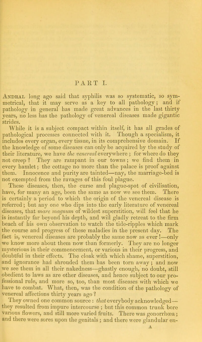 Andral long ago said that syphilis was so systematic, so sym- metrical, that it may serve as a key to all pathology; and if pathology in general has made great advances in the last thirty years, no less has the pathology of venereal diseases made gigantic strides. While it is a subject compact within itself, it has all grades of pathological processes connected with it. Though a specialism, it includes every organ, every tissue, in its comprehensive domain. If the knowledge of some diseases can only be acquired by the study of their literature, we have the venereal everywhere ; for where do they not creep ? They are rampant in our towns ; we find them in every hamlet; the cottage no more than the palace is proof against them. Innocence and purity are tainted—nay, the marriage-bed is not exempted from the ravages of this foul plague. These diseases, then, the curse and plague-spot of civilisation, have, for many an age, been the same as now we see them. There is certainly a period to which the origin of the venereal disease is referred; but any one who dips into the early literature of venereal diseases, that mare magnum of wildest superstition, will feel that he is instantly far beyond his depth, and will gladly retreat to the firm beach of his own observation to watch the tide-ripples which mark the course and progress of these maladies in the present day. The fact is, venereal diseases are probably the same now as ever !—only we know more about them now than formerly. They are no longer mysterious in their commencement, or various in their progress, and doubtful in their effects. The cloak with which shame, superstition, and ignorance had shrouded them has been torn away ; and now we see them in all their nakedness—ghastly enough, no doubt, still obedient to laws as are other diseases, and hence subject to our pro- fessional rule, and more so, too, than most diseases with which we have to combat. What, then, was the condition of the pathology of venereal affections thirty years ago ? They owned one common source: t/iat everybody acknowledged— they resulted from impure intercourse ; but this common trunk bore various flowers, and still more varied fruits. There was gonorrhoea; and there were sores upon the genitals ; and there were glandular en- A