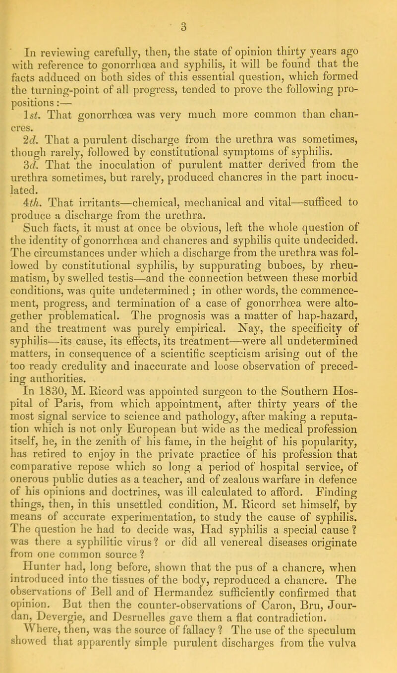 In reviewing carefully, then, the state of opinion thirty years ago with reference to gonorrhoea and syphilis, it will be found that the facts adduced on both sides of this essential question, which formed the turning-point of all progress, tended to pi’ove the following pro- positions :— Isi. That gonorrhoea was very much more common than chan- cres. 2d. That a purulent discharge from the urethra was sometimes, though rarely, followed by constitutional symptoms of syphilis. ?>d. That the inoculation of purulent matter derived from the urethra sometimes, but rarely, produced chancres in the part inocu- lated. Mh. That irritants—chemical, mechanical and vital—sufficed to produce a discharge from the urethra. Such facts, it must at once be obvious, left the whole question of the identity of gonorrhoea and chancres and syphilis quite undecided. The circumstances under which a discharge from the urethra was fol- lowed by constitutional syphilis, by suppurating buboes, by rheu- matism, by swelled testis—and the connection between these morbid conditions, was quite undetermined ; in other words, the commence- ment, progress, and termination of a case of gonorrhoea were alto- gether problematical. The prognosis was a matter of hap-hazard, and the treatment was purely empirical. Nay, the specificity of syphilis—its cause, its effects, its treatment—were all undetermined matters, in consequence of a scientific scepticism arising out of the too ready credulity and inaccurate and loose observation of preced- ing authorities. In 1830, M. Ricord was appointed surgeon to the Southern Hos- pital of Paris, from which appointment, after thirty years of the most signal service to science and pathology, after making a reputa- tion which is not only European but wide as the medical profession itself, he, in the zenith of his fame, in the height of his popularity, has retired to enjoy in the private practice of his profession that comparative repose which so long a period of hospital service, of onerous public duties as a teacher, and of zealous warfare in defence of his opinions and doctrines, was ill calculated to afford. Finding things, then, in this unsettled condition, M. Ricord set himself, by means of accurate experimentation, to study the cause of syphilis. The question he had to decide was. Had syphilis a special cause ? was there a syphilitic virus? or did all venereal diseases originate from one common source ? Hunter had, long before, shown that the pus of a chancre, when introduced into the tissues of the body, reproduced a chancre. The obsen'ations of Bell and of Hermancfez sufficiently confirmed that opinion. But then the counter-observations of Caron, Bru, Jour- dan, Devergie, and Desruelles gave them a flat contradiction. W here, then, was the source of fallacy ? The use of the speculum showed that apparently simple purulent discharges from the vulva