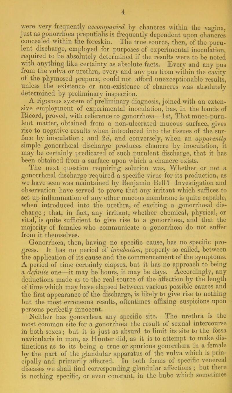 were very frequently accompanied by chancres within the vagina, just as gonorrhea preputialis is frequently dependent upon chancres concealed within the foreskin. The true source, then, of the puru- lent discharge, employed for purposes of experimental inoculation, required to be absolutely determined if the results were to be noted with anything like certainty as absolute facts. Every and any pus from the vulva or urethra, every and any pus from within the cavity of the phymosed prepuce, could not affoi’d unexceptionable results, unless the existence or non-existence of chancres was absolutely determined by preliminary inspection. A rigorous system of preliminary diagnosis, joined with an exten- sive employment of experimental inoculation, has, in the hands of Ricord, proved, with reference to gonorrhoea—1st, That muco-puru- lent matter, obtained from a non-ulcerated mucous surface, gives rise to negative results when introduced into the tissues of tbe sur- face by inoculation; and 2cZ, and conversely, when an apparently simple gonorrhoeal discharge produces chancre by inoculation, it may be certainly predicated of such purulent discharge, that it has been obtained from a surface upon which a chancre exists. The next question requiring solution was. Whether or not a gonorrhoeal discharge required a speciBc virus for its production, as we have seen was maintained by Benjamin Bell? Investigation and observation have served to prove that any irritant which suffices to set up inflammation of any other mucous membrane is quite capable, when introduced into the urethra, of exciting a gonorrhoeal dis- charge ; that, in fact, any irritant, whether chemical, physical, or vital, is quite sufficient to give rise to a gonorrhoea, and that the majority of females who communicate a gonorrhoea do not suffer from it themselves. Gonorrhoea, then, having no specific cause, has no specific pro- gress. It has no period of incubation, properly so called, between the application of its cause and the commencement of the symptoms. A period of time certainly elapses, but it has no approach to being a definite one—it may be hours, it may be days. Accordingly, any deductions made as to the real source of the affection by the length of time which may have elapsed between various possible causes and the first appearance of the discharge, is likely to give rise to nothing but the most erroneous results, oftentimes affixing suspicions upon persons perfectly innocent. Neither has gonorrhoea any specific site. The urethra is the most common site for a gonorrhoea the result of sexual intercourse in both sexes ; but it is just as absurd to limit its site to the fossa navicularis in man, as Hunter did, as it is to attempt to make dis- tinctions as to its being a true or spurious gonorrhoea in a female by the part of the glandular apparatus of the vulva which is prin- cipally and primarily affected. In both forms of specific venereal diseases we shall find corresponding glandular affections ; but there is nothing specific, or even constant, in the bubo which sometimes