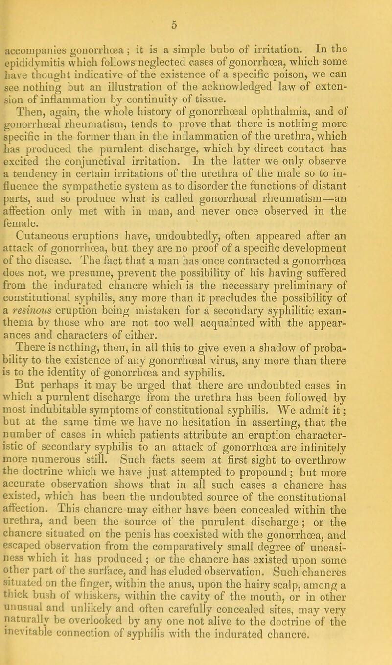 accompanies gonorrlioea ; it is a simple bubo of irritation. In the epididymitis which follows neglected cases of gonorrhoea, which some have thought indicative of the existence of a specific poison, we can see nothing but an illusti’ation of the acknowledged law of exten- sion of inflammation by continuity of tissue. Then, again, the whole history of gonorrhoeal ophthalmia, and of gonori'hoeal rheumatism, tends to prove that there is nothing more speciBc in the former than in the inflammation of the urethra, which has produced the purulent discharge, which by direct contact has excited the conjunctival irritation. In the latter we only observe a tendency in certain irritations of the urethra of the male so to in- fluence the sympathetic system as to disorder the functions of distant parts, and so produce what is called gonorrhoeal rheumatism—an affection only met with in man, and never once observed in the female. Cutaneous eruptions have, undoubtedly, often appeared after an attack of gonorrhoea, but they are no proof of a specific development of the disease. The fact that a man has once contracted a gonorrhoea does not, we presume, prevent the possibility of his having suffered from the indurated chancre which is the necessary preliminary of constitutional syphilis, any more than it precludes the possibility of a resinous eruption being mistaken for a secondary syphilitic exan- thema by those who are not too well acquainted with the appear- ances and characters of either. There is nothing, then, in all this to give even a shadow of proba- bility to the existence of any gonorrhoeal virus, any more than there is to the identity of gonorrhoea and syphilis. But perhaps it may be urged that there are undoubted cases in which a purulent discharge from the urethra has been followed by most indubitable symptoms of constitutional syphilis. We admit it; but at the same time we have no hesitation in asserting, that the number of cases in which patients attribute an eruption charactei’- istic of secondary syphilis to an attack of gonorrhoea are infinitely more numerous still. Such facts seem at first sight to overthrow'^ the doctrine which we have just attempted to propound; but more accurate observation shows that in all such cases a chancre has existed, which has been the undoubted source of the constitutional affection. This chancre may either have been concealed within the urethra, and been the source of the purulent discharge ; or the chancre situated on the penis has coexisted with the gonorrhoea, and escaped observation from the comparatively small degree of uneasi- ness which it has produced; or the chancre has existed upon some other part of the surface, and has eluded observation. Such chancres situated on the finger, within the anus, upon the hairy scalp, among a thick bush of whiskers, within the cavity of the mouth, or in other unusual and unlikely and often carefully concealed sites, may very naturally be overlooked by any one not alive to the doctrine of the inevitable connection of syphilis with the indurated chancre.