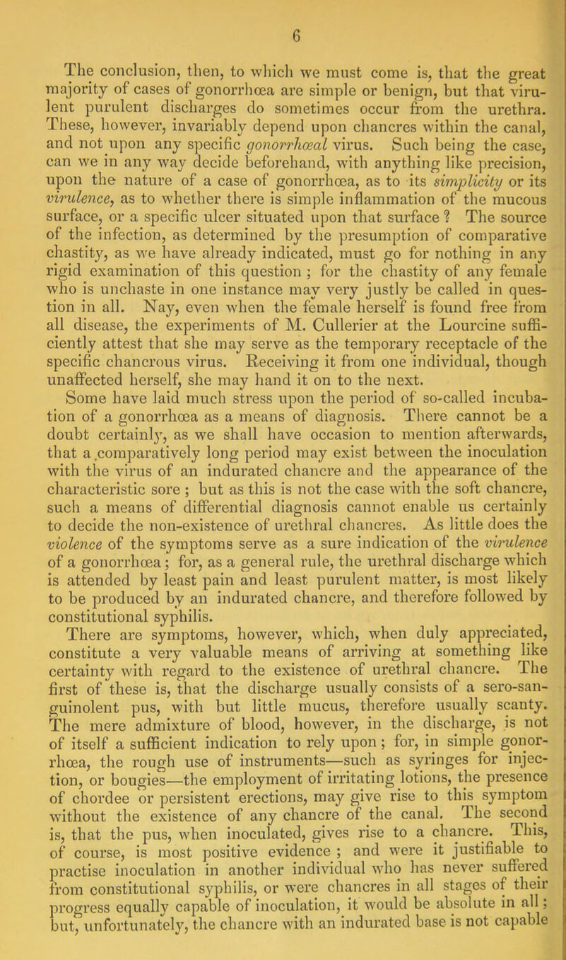 The conclusion, then, to which we must come is, that the great majority of cases of gonorrhoea are simple or benign, but that viru- lent purulent discharges do sometimes occur from the urethra. These, however, invariably depend upon cliancres within the canal, and not upon any specific gonorrhoeal virus. Such being the case, can we in any way decide beforehand, with anything like precision, upon the nature of a case of gonorrhoea, as to its simplicity or its virulence, as to whether there is simple inflammation of the mucous surface, or a specific ulcer situated upon that surface ? The source of the infection, as determined by the presumption of comparative chastity, as we have already indicated, must go for nothing in any rigid examination of this cjuestion ; for the chastity of any female who is unchaste in one instance may very justly be called in ques- tion in all. Nay, even when the female herself is found free from all disease, the experiments of M. Cullei’ier at the Lourcine suffi- ciently attest that she may serve as the temporary receptacle of the specific chancrous virus. Receiving it from one individual, though unaffected herself, she may hand it on to the next. Some have laid much stress upon the period of so-called incuba- tion of a gonorrhoea as a means of diagnosis. There cannot be a doubt certainly, as we shall have occasion to mention afterwards, that a .comparatively long period may exist between the inoculation with tlie virus of an indurated chancre and the appearance of the characteristic sore ; but as this is not the case with the soft chancre, such a means of differential diagnosis cannot enable ns certainly to decide the non-existence of urethral chancres. As little does the violence of the symptoms serve as a sure indication of the virulence of a gonorrhoea; for, as a general rule, the urethral discharge which is attended by least pain and least purulent matter, is most likely to be produced by an indurated chancre, and therefore followed by constitutional syphilis. There are symptoms, however, which, when duly appi’eciated, constitute a very valuable means of arriving at something like certainty with regard to the existence of urethral chanci’e. The first of these is, that the discharge usually consists of a sero-san- guinolent pus, with but little mucus, therefore usually scanty. The mere admixture of blood, however, in the discharge, is not of itself a sufficient indication to rely upon ; for, in simple gonor- rhoea, the rough use of instruments—such as syringes for injec- tion, or bougies—the employment of irritating lotions, the pi’esence of chordee or persistent erections, may give rise to this symptom without the existence of any chanci’e of the canal. The second is, that the pus, when inoculated, gives rise to a chancre. This, of course, is most positive evidence ; and were it justifiable to practise inoculation in another individual who has never suffered from constitutional syphilis, or were chancres in all stages of their progress equally capable of inoculation, it would be absolute in all; but, unfortunately, the chancre with an indurated base is not capable