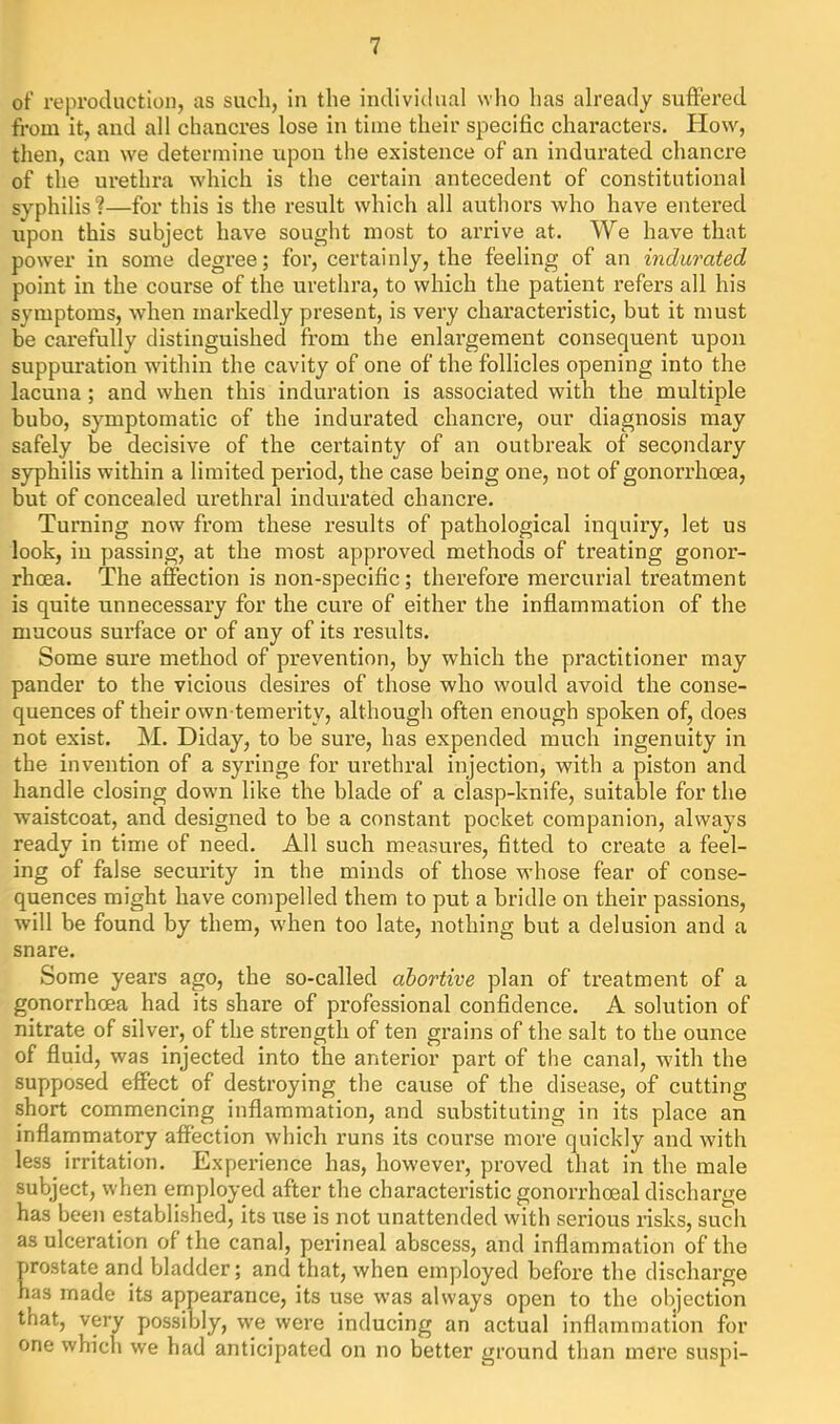 of reproduction, as such, in the individual who has already suffered from it, and all chancres lose in time their specific characters. How, then, can we determine upon the existence of an indurated chancre of the urethra which is the certain antecedent of constitutional syphilis?—for this is the result which all authors who have entered upon this subject have sought most to arrive at. We have that power in some degree; for, certainly, the feeling of an indurated point in the course of the urethra, to which the patient refers all his symptoms, when markedly present, is very characteristic, but it must be carefully distinguished from the enlargement consequent upon suppuration within the cavity of one of the follicles opening into the lacuna; and when this induration is associated with the multiple bubo, symptomatic of the indurated chancre, our diagnosis may safely be decisive of the certainty of an outbreak of secondary syphilis within a limited period, the case being one, not of gonorrhoea, but of concealed urethral indurated chancre. Turning now from these results of pathological inquiry, let us look, in passing, at the most approved methods of treating gonor- rhoea. The affection is non-specific; therefore mercurial treatment is quite unnecessary for the cure of either the inflammation of the mucous surface or of any of its results. Some sure method of prevention, by which the practitioner may pander to the vicious desires of those who would avoid the conse- quences of their own-temerity, although often enough spoken of, does not exist. M. Diday, to be sure, has expended much ingenuity in the invention of a syringe for urethral injection, with a piston and handle closing down like the blade of a clasp-knife, suitable for the waistcoat, and designed to be a constant pocket companion, always readv in time of need. All such measures, fitted to create a feel- ing of false security in the minds of those whose fear of conse- quences might have compelled them to put a bridle on their passions, will be found by them, when too late, nothing but a delusion and a snare. Some years ago, the so-called abortive plan of treatment of a gonorrhoea had its share of professional confidence. A solution of nitrate of silver, of the strength of ten grains of the salt to the ounce of fluid, was injected into the anterior part of the canal, with the supposed effect of destroying the cause of the disease, of cutting short commencing inflammation, and substituting in its place an inflammatory affection which runs its course more quickly and with less irritation. Experience has, however, proved that in the male subject, when employed after the characteristic gonorrhoeal discharge has been established, its use is not unattended with serious risks, such as ulceration of the canal, perineal abscess, and inflammation of the prostate and bladder; and that, when employed befox’e the discharge has made its appearance, its use was always open to the objection that, very possibly, we were inducing an actual inflammation for one which we had anticipated on no better ground tlian mere suspi-