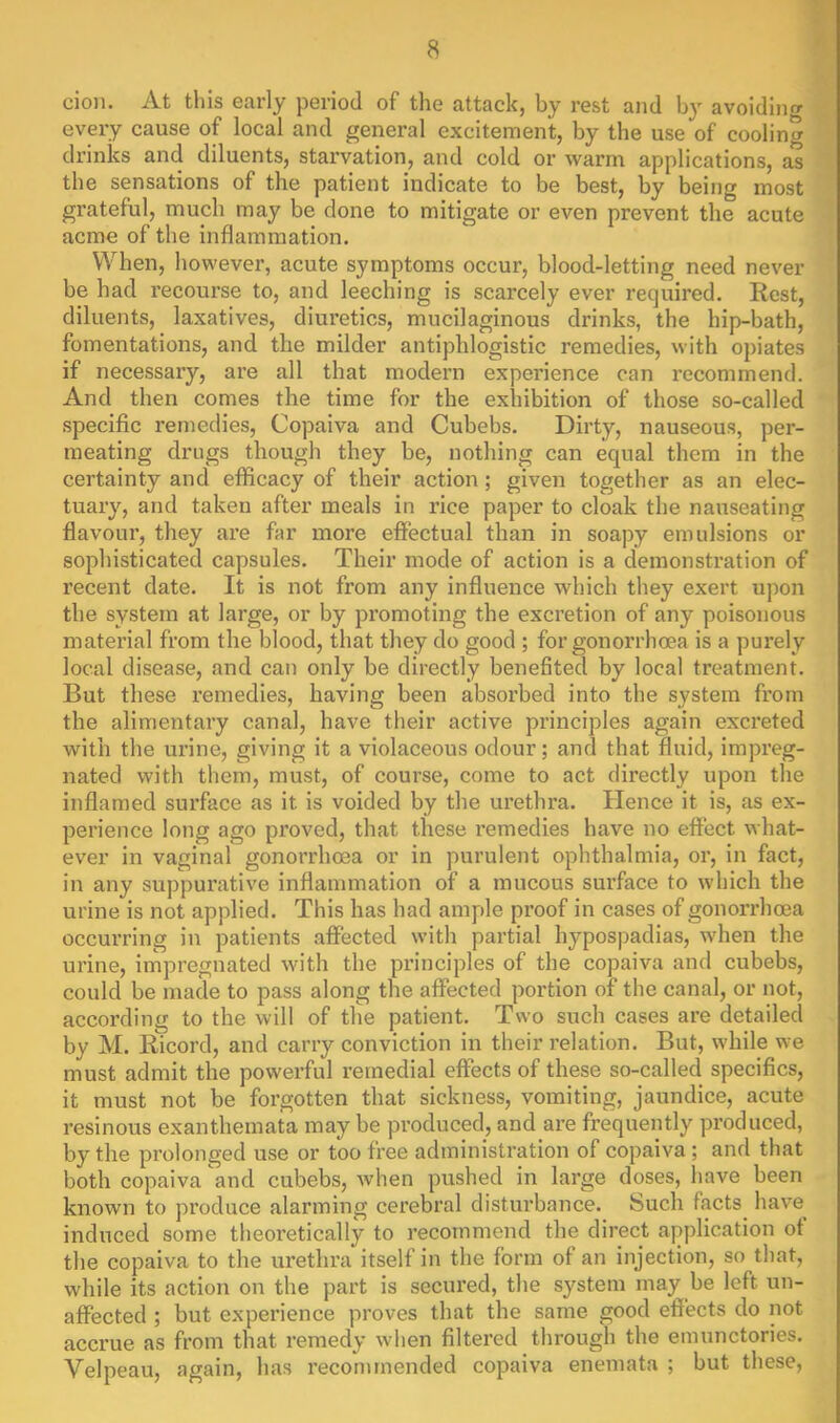 cio)i. At tliis early period of the attack, by rest and by avoidinrr every cause of local and general excitement, by the use of cooling drinks and diluents, starvation, and cold or warm applications, a*s the sensations of the patient indicate to be best, by being most grateful, much may be done to mitigate or even prevent the acute acme of the inflammation. When, however, acute symptoms occur, blood-letting need never be had recourse to, and leeching is scarcely ever required. Rest, diluents, laxatives, diuretics, mucilaginous drinks, the hip-bath, fomentations, and the milder antiphlogistic remedies, with opiates if necessary, are all that modern experience can recommend. And then comes the time for the exhibition of those so-called specific remedies, Copaiva and Cubebs. Dii’ty, nauseous, per- meating drugs though they be, nothing can equal them in the certainty and efficacy of their action ; given together as an elec- tuary, and taken after meals in rice paper to cloak the nauseating flavour, they are far more effectual than in soapy emulsions or sophisticated capsules. Their mode of action is a demonstration of recent date. It is not from any influence which they exert upon the system at large, or by promoting the excretion of any poisonous material from the blood, that they do good ; for gonorrhoea is a purely local disease, and can only be directly benefited by local treatment. But these remedies, having been absorbed into the system from the alimentary canal, have their active principles again excreted with the urine, giving it a violaceous odour; and that fluid, impreg- nated with them, must, of course, come to act directly upon the inflamed surface as it is voided by the urethra. Hence it is, as ex- perience long ago proved, that these remedies have no effect what- ever in vaginal gonorrhoea or in purulent ophthalmia, or, in fact, in any suppurative inflammation of a mucous surface to which the urine is not applied. This has had ample proof in cases of gonorrhoea occurring in patients affected with partial hypospadias, when the urine, impregnated with the principles of the copaiva and cubebs, could be made to pass along the affected portion of the canal, or not, according to the will of the patient. Two such cases are detailed by M. Ricord, and carry conviction in their relation. But, while we must admit the powerful remedial effects of these so-called specifics, it must not be forgotten that sickness, vomiting, jaundice, acute resinous exanthemata may be produced, and are frequently produced, by the prolonged use or too free administration of copaiva; and that both copaiva and cubebs, when pushed in large doses, have been known to produce alarming cerebral disturbance. Such facts have induced some theoretically to recommend the direct application of the copaiva to the urethra itself in the form of an injection, so that, while its action on the part is secured, the system may be left un- affected ; but experience proves that the same good effects do not accrue as from that remedy when filtered through the emunctories. Velpeau, again, has recommended copaiva enemata ; but these.