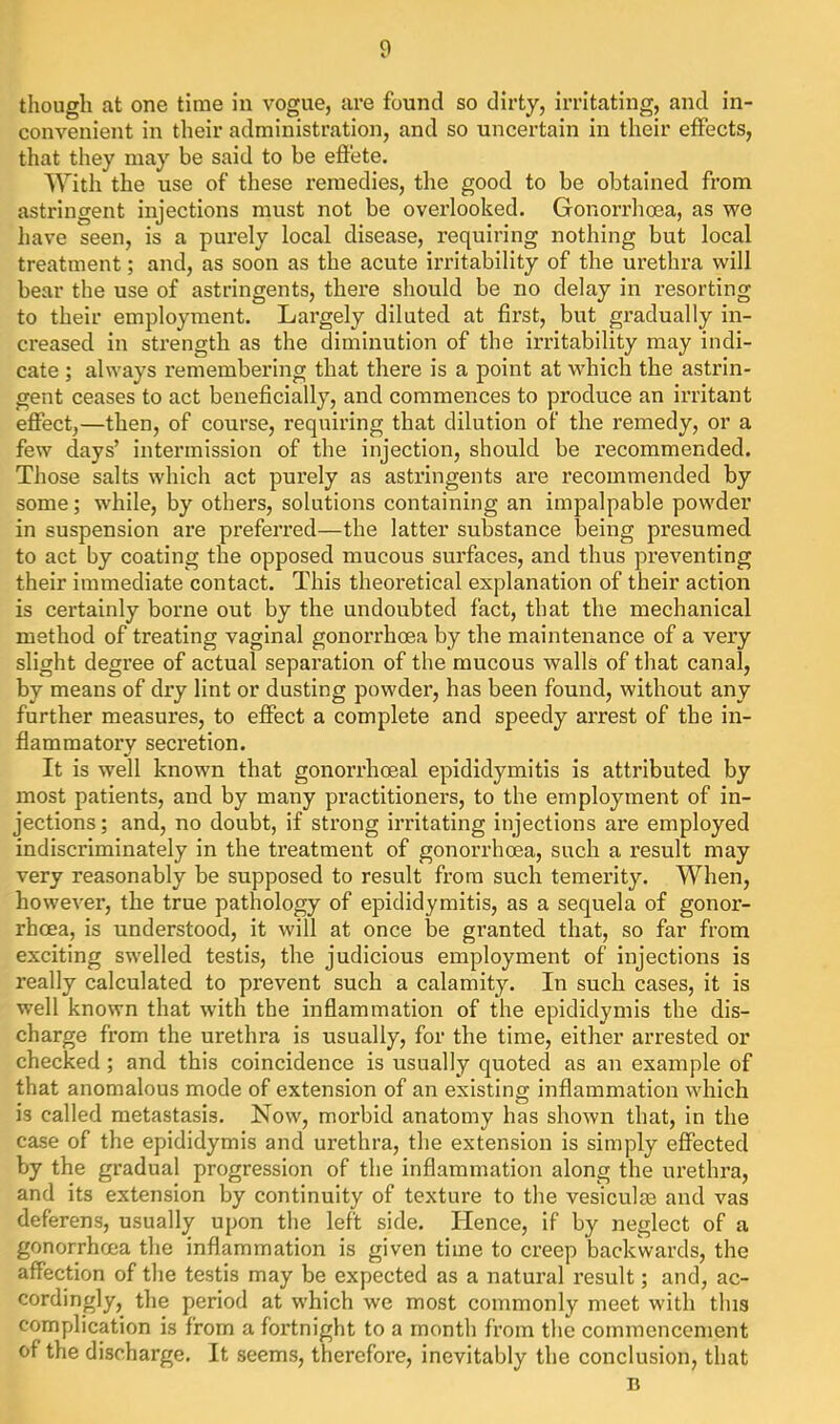 though at one time in vogue, are found so dirty, irritating, and in- convenient in their administration, and so uncertain in their effects, that they may be said to be eft'ete. With the use of these remedies, the good to be obtained from astringent injections must not be overlooked. Gonorrlioea, as we have seen, is a purely local disease, requiring nothing but local treatment; and, as soon as the acute irritability of the urethra will bear the use of astringents, there should be no delay in resorting to their employment. Largely diluted at first, but gradually in- creased in strength as the diminution of the irritability may indi- cate ; always remembering that there is a point at which the astrin- gent ceases to act beneficially, and commences to produce an irritant effect,—then, of course, requiring that dilution of the remedy, or a few days’ intermission of the injection, should be recommended. Those salts which act purely as astringents are recommended by some; while, by others, solutions containing an impalpable powder in suspension are preferred—the latter substance being presumed to act by coating the opposed mucous surfaces, and thus preventing their immediate contact. This theoretical explanation of their action is certainly borne out by the undoubted fact, that the mechanical method of treating vaginal gonorrhoea by the maintenance of a very slight degree of actual separation of the mucous walls of that canal, by means of dry lint or dusting powder, has been found, without any further measures, to effect a complete and speedy arrest of the in- flammatory secretion. It is well known that gonorrhoeal epididymitis is attributed by most patients, and by many practitioners, to the employment of in- jections; and, no doubt, if strong irritating injections are employed indiscriminately in the treatment of gonorrhoea, such a result may very reasonably be supposed to result from such temerity. When, however, the true pathology of epididymitis, as a sequela of gonor- rhoea, is understood, it will at once be granted that, so far from exciting swelled testis, the judicious employment of injections is really calculated to prevent such a calamity. In such cases, it is well known that with the inflammation of the epididymis the dis- charge from the urethra is usually, for the time, either arrested or checked; and this coincidence is usually quoted as an example of that anomalous mode of extension of an existing inflammation which is called metastasis. Now, morbid anatomy has shown that, in the case of the epididymis and urethra, the extension is simply effected by the gradual progression of the inflammation along the urethra, and its extension by continuity of texture to the vesiculse and vas deferens, usually upon the left side. Hence, if by neglect of a gonorrhoea the inflammation is given time to creep backwards, the affection of the testis may be expected as a natural result; and, ac- cordingly, the period at which we most commonly meet with this complication is from a fortnight to a month from the commencement of the discharge. It seems, therefore, inevitably the conclusion, that B