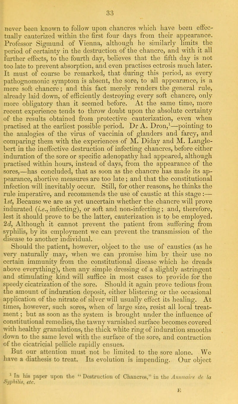 never been known to follow upon chancres which have been effec- tually cauterized within the first four days from their appearance. Professor Sigmund of Vienna, although he similarly limits the period of certainty in the destruction of the chancre, and with it all fiu*ther effects, to the fom’th day, believes that the fifth day is not too late to prevent absorption, and even practises ectrosis much later. It must of course be remarked, that during this period, as every pathognomonic symptom is absent, the sore, to all appearance, is a mere soft chancre; and this fact merely renders the general rule, already laid down, of efficiently destroying every soft chancre, only more obligatory than it seemed before. At the same time, mox’e recent experience tends to throw doubt upon the absolute certainty of the results obtained from protective cauterization, even when practised at the earliest possible period. Dr A. Dron,^—pointing to the analogies of the virus of vaccinia of glanders and farcy, and comparing them with the experiences of M. Diday and M. Langle- beii; in the ineffective destruction of infecting chancres, before either induration of the sore or specific adenopathy had appeared, although practised within hours, instead of days, from the appearance of the sores,—has concluded, that as soon as the chancre has made its ap- pearance, abortive measures are too late; and that the constitutional infection will inevitably occm’. Still, for other reasons, he thinks the rule imperative, and recommends the use of caustic at this stage :— Isi, Because we are as yet uncertain whether the chancre will prove indurated {i.e., infecting), or soft and non-infecting; and, therefore, lest it should prove to be the latter, cauterization is to be employed. 2dj Although it cannot prevent the patient from suffering from syphilis, by its employment we can prevent the transmission of the disease to another individual. Should the patient, however, object to the use of caustics (as he very naturally may, when we can promise him by their use no certain immunity from the constitutional disease which he dreads above everything), then any simple dressing of a slightly astringent and stimulating kind will suffice in most cases to provide for the speedy cicatrization of the sore. Shoidd it again prove tedious from the amount of induration deposit, either blistering or the occasional application of the nitrate of silver will usually effect its healing. At times, however, such sores, when of large size, resist all local treat- ment ; but as soon as the system is brought under the influence of constitutional remedies, the tawny varnished surface becomes covered with healthy granulations, the thick white ring of induration smooths down to the same level with the surface of the sore, and contraction of the cicatricial pellicle rapidly ensues. But our attention must not be limited to the sore alone. We have a diathesis to treat. Its evolution is impending. Our object _ 1 In his paper upon the “ Destruction of Chancres,” in the Annuaire de la ■Syphitu, etc. K