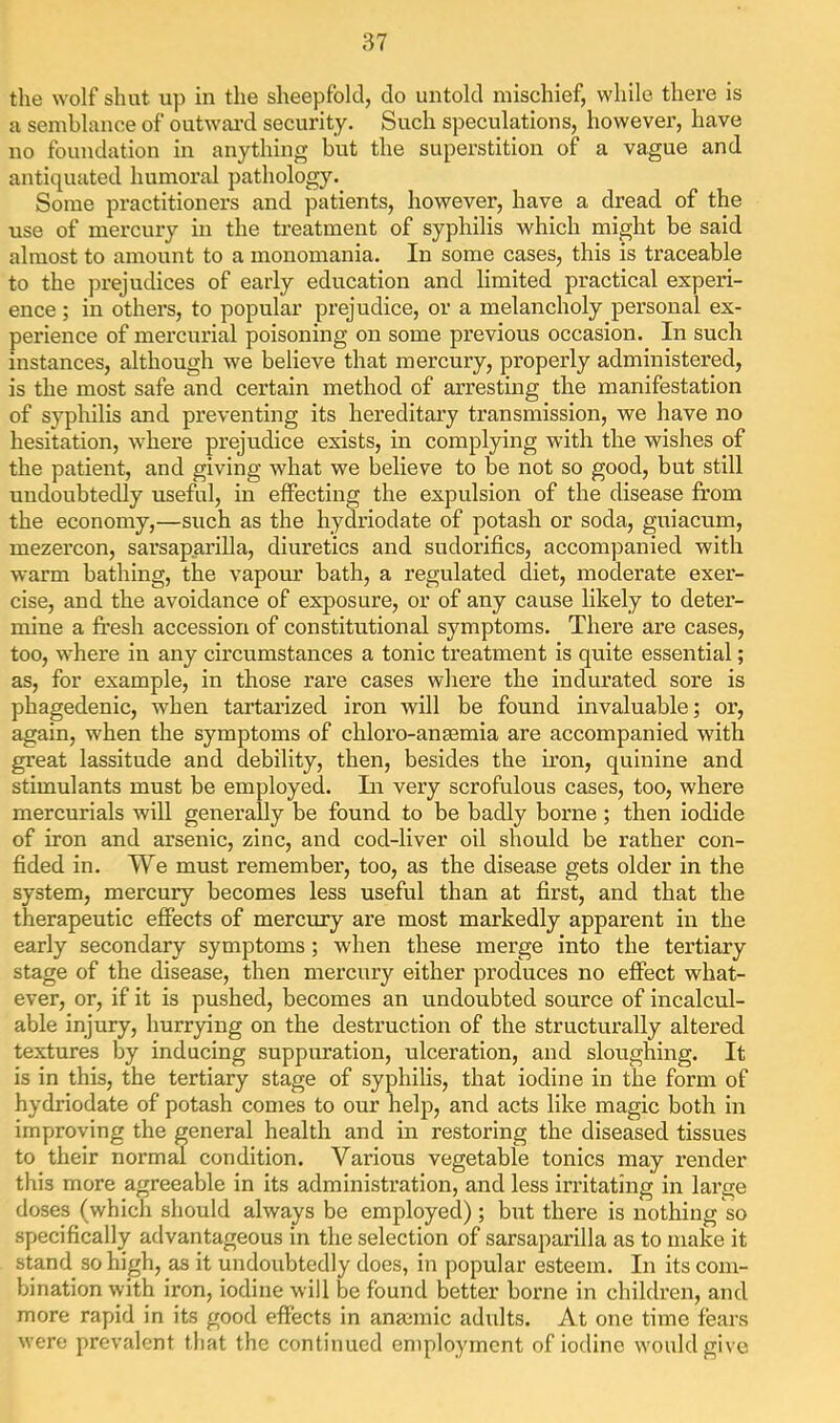 tlie wolf shut up in the sheepfold, do untold mischief, while there is a semblance of outwai’d security. Such speculations, however, have no foundation in anything but the superstition of a vague and antiquated humoral pathology. Some practitioners and patients, however, have a dread of the use of mercury in the treatment of syphilis which might be said almost to amount to a monomania. In some cases, this is traceable to the prejudices of early education and limited practical experi- ence ; in others, to popular prejudice, or a melancholy personal ex- perience of mercurial poisoning on some previous occasion. In such instances, although we believe that mercury, properly administered, is the most safe and certain method of arresting the manifestation of syphilis and preventing its hereditary transmission, we have no hesitation, where prejudice exists, in complying with, the wishes of the patient, and giving what we believe to be not so good, but still undoubtedly useful, in effecting the expulsion of the disease from the economy,—such as the hydriodate of potash or soda, guiacum, mezercon, sarsaparilla, diuretics and sudorifics, accompanied with warm bathing, the vapour bath, a regulated diet, moderate exer- cise, and the avoidance of exposure, or of any cause likely to deter- mine a fresh accession of constitutional symptoms. Thei’e are cases, too, where in any circumstances a tonic treatment is quite essential; as, for example, in those rare cases where the indurated sore is phagedenic, when tartarized iron will be found invaluable; or, again, when the symptoms of chloro-ansemia are accompanied with great lassitude and debility, then, besides the iron, quinine and stimulants must be employed. In very scrofulous cases, too, where mercurials will generally be found to be badly borne ; then iodide of iron and arsenic, zinc, and cod-liver oil should be rather con- fided in. We must remember, too, as the disease gets older in the system, mercury becomes less useful than at first, and that the therapeutic effects of mercury are most markedly apparent in the early secondary symptoms ; when these merge into the tertiary stage of the disease, then mercury either produces no effect what- ever, or, if it is pushed, becomes an undoubted source of incalcul- able injury, hurrying on the destruction of the structurally altered textures by inducing suppuration, ulceration, and sloughing. It is in this, the tertiary stage of syphilis, that iodine in the form of hydriodate of potash comes to our help, and acts like magic both in improving the general health and in restoring the diseased tissues to their normal condition. Various vegetable tonics may render this more agreeable in its administration, and less irritating in large doses (which should always be employed); but there is nothing so specifically advantageous in the selection of sarsaparilla as to make it stand so high, as it undoubtedly does, in popular esteem. In its com- bination with iron, iodine will be found better borne in children, and more rapid in its good effects in anjcmic adults. At one time fears were prevalent that the continued employment of iodine would give