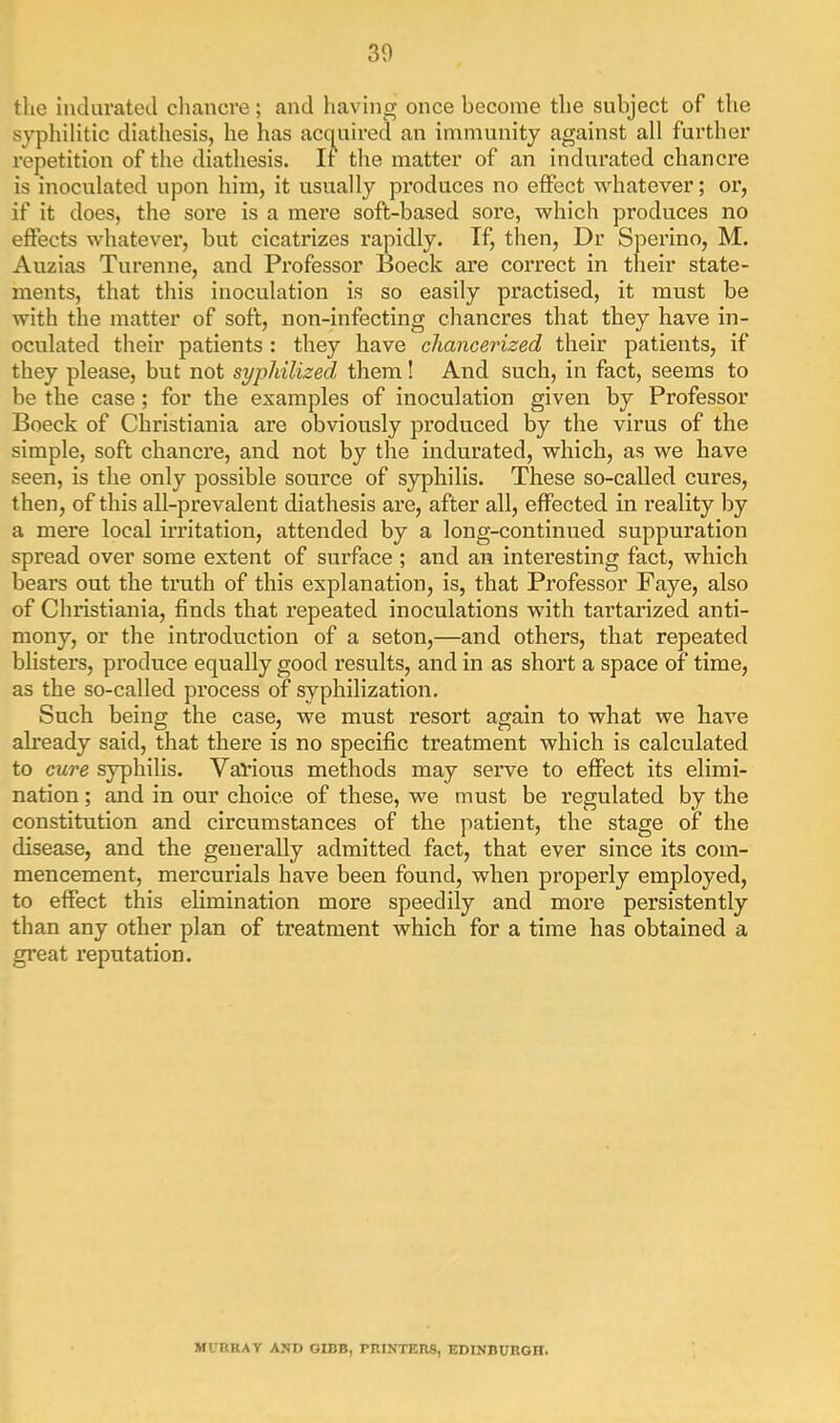 30 the indurated cliancre; and having once become the subject of the syphilitic diathesis, he has acq^uived an immunity against all further repetition of the diathesis. If the matter of an indurated chancre is inoculated upon him, it usually produces no effect whatever; or, if it does, the sore is a mere soft-based sore, which produces no effects whatever, but cicatrizes rapidly. If, then, Dr Sperino, M. Auzias Turenne, and Professor Boeck are correct in their state- ments, that this inoculation is so easily practised, it must be with the matter of soft, non-infecting chancres that they have in- oculated their patients : they have chancerized their patients, if they please, but not sypliilized, them! And such, in fact, seems to be the case; for the examples of inoculation given by Professor Boeck of Christiania are obviously produced by the virus of the simple, soft chancre, and not by the indurated, which, as we have seen, is the only possible source of syphilis. These so-called cures, then, of this all-prevalent diathesis are, after all, effected in reality by a mere local ftritation, attended by a long-continued suppuration spread over some extent of surface ; and an interesting fact, which bears out the truth of this explanation, is, that Professor Faye, also of Christiania, finds that repeated inoculations with tai’tarized anti- mony, or the introduction of a seton,—and others, that repeated blisters, produce equally good results, and in as short a space of time, as the so-called process of syphilization. Such being the case, we must resort again to what we have already said, that there is no specific treatment which is calculated to cure syphilis. Val’ioirs methods may serve to effect its elimi- nation ; and in our choice of these, we must be regulated by the constitution and circumstances of the patient, the stage of the disease, and the generally admitted fact, that ever since its com- mencement, mercurials have been found, when properly employed, to effect this elimination more speedily and more persistently than any other plan of treatment which for a time has obtained a great reputation. MURRAY AND GIBB, PRINTERS, EDINBURGH.