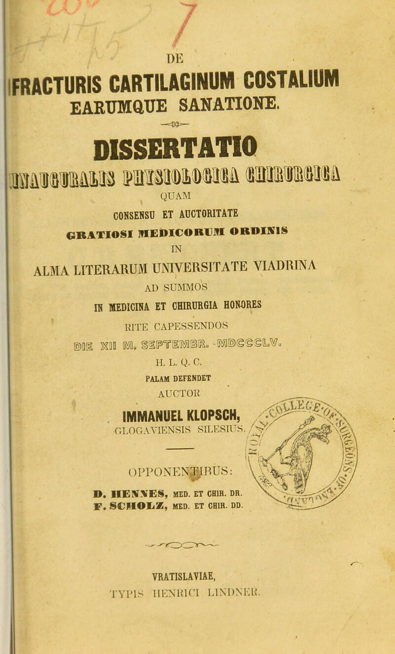 ^ DE IFRACTURIS CARTILAGINUM COSTALIUM EARUMftTIE SANATIONE. DISSERTATIO MiiMlMlLM (BlDlMSdlMa ^ QUAM CONSENSO ET AUCTORITATE GRATIOSI JflEDICORUNI ORBIKIS IN ALMA LITERARUM UNIVERSITATE VIADRTNA AU SUMMOS IN MEDICINA ET CHIRURGIA HONORES RITE CAPESSENDOS ©Q1 ^00 0«flu H. L. Q. C. PALAM DEFENDET auctor . IMMANUEL KLOPSCH, CLOCrAVIENSIS SILESIUS. OPPONTEN^BUS: D. I1E!!NNIES, MED. ET CHIR. DR. F. SCHOEZ, MED. ET CHIR. DD. VRATISLAVIAE, TYITS IIENRICI LINDNEE.