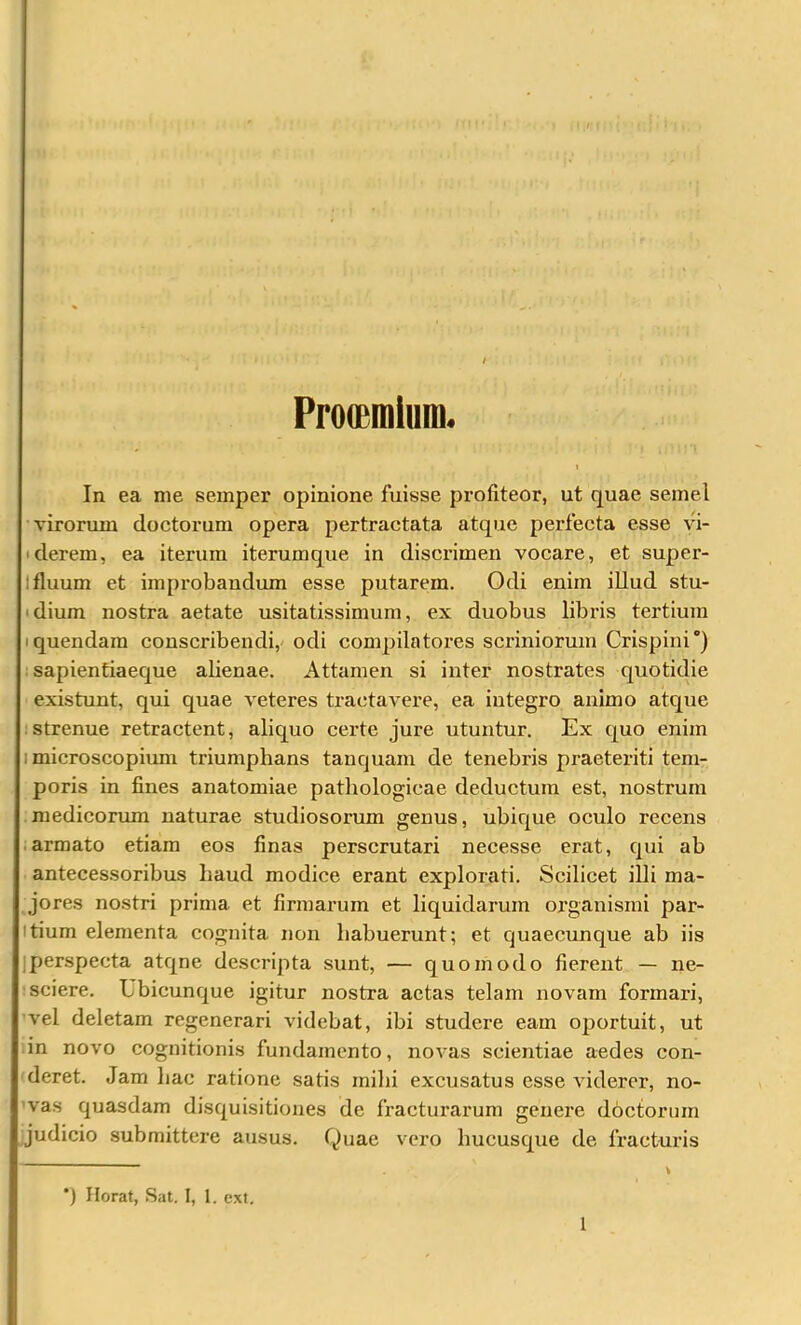 Pro(£minm. In ea me semper opinione fuisse profiteor, ut quae semel virorum doctorum opera pertractata atque perfecta esse vi- iderem, ea iterum iterumque in discrimen vocare, et super- Ifluum et improbandum esse putarem. Odi enim illud stu- idium nostra aetate usitatissimum, ex duobus libris tertium iquendam conscribendi, odi compilatores scriniorum Crispini) sapientiaeque alienae. Attamen si inter nostrates quotidie existunt, qui quae veteres tractavere, ea integro animo atque :strenue retractent, aliquo certe jure utuntur. Ex quo enim I microscopium triumphans tanquam de tenebris praeteriti tem- poris in fines anatomiae pathologicae deductum est, nostrum medicorum naturae studiosorum genus, ubique oculo recens • armato etiam eos finas perscrutari necesse erat, qui ab antecessoribus baud modice erant explorati. Scilicet illi ma- jores nostri prima et firmarum et liquidarum organismi par- itium elementa cognita non habuerunt; et quaecunque ab iis iperspecta atqne descripta sunt, — quomodo fierent — ne- sciere. Ubicunque igitur nostra actas telam novam formari, vel deletam regenerari videbat, ibi studere eam oportuit, ut in novo cognitionis fundamento, novas scientiae aedes con- deret. Jam liac ratione satis inibi excusatus esse viderer, no- 'vas quasdam disquisitiones de fracturarum genere doctorum judicio submittere ausus. Quae vero hucusque de fracturis *) Ilorat, Sat. I, 1. ext. 1
