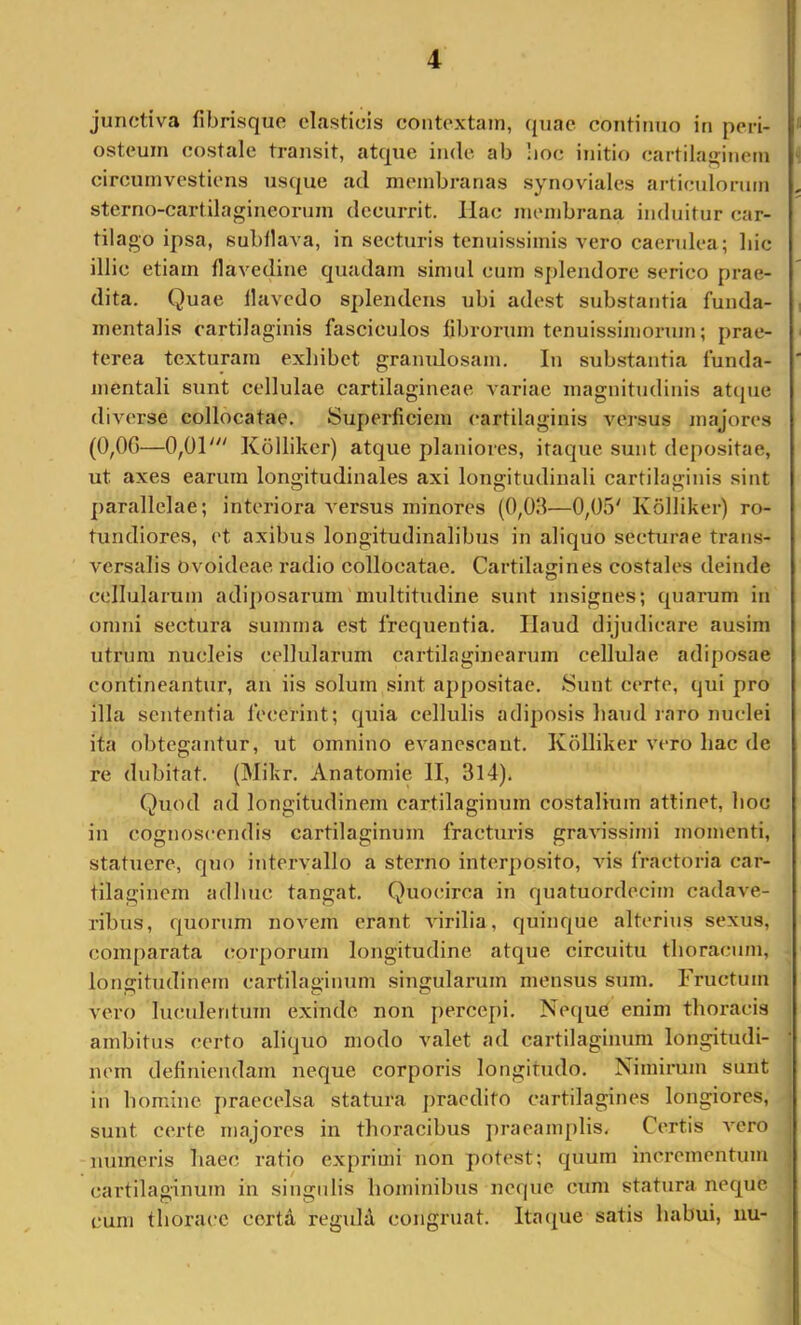 junctiva fibrisque elasticis contextam, ({iiae continuo in peri- osteum costale transit, atque inde ab !ioc initio cartila^rinem circumvestiens usque ad membranas synoviales articulonnn sterno-cartilagineornm decurrit. Ilac membrana induitur car- tilago ipsa, subfiava, in secturis tenuissimis vero caerulea; liic illic etiam fiavedine quadam simul cum splendore serico prae- dita. Quae llavedo splendens ubi adest substantia funda- mentalis cartilaginis fasciculos fibrorum tenuissimoiann; prae- terea texturam exhibet granidosam. In substantia funda- mentali sunt cellulae cartilagineae variae magnitudinis atque diverse collocatae. Superficiem cartilaginis versus majores (0,0C)—0,01''' Kolliker) atque planiores, itaque sunt depositae, ut axes earum longitudinales axi longitudinali cartilaginis sint parallelae; interiora A'ersus minores (0,011—0,05' Kolliker) ro- tundiores, ('t axibus longitudinalibus in aliquo secturae trans- versalis ovoideae radio collocatae. Cartilagines costales deinde cellularum adiposarum multitudine sunt insignes; quarum in omni sectura summa est frequentia. Ilaud dijudicare ausim utrum nucleis cellularum cartilaginearum cellulae adiposae contineantur, an iis solum sint appositae. Sunt certe, qui pro illa sententia fecerint; quia cellulis adiposis haud raro nuclei ita obtegantur, ut omnino evanescant. Kolliker vero hac de re dubitat. (Mikr. Anatomie II, 314). Quod ad longitudinem cartilaginum costalium attinet, hoc in cognoscendis cartilaginum fracturis graAossimi momenti, statuere, quo intervallo a sterno interposito, vis fractoria car- tilaginem adhuc tangat. Quocirca in quatuordecim cadave- ribus, quorum novem erant virilia, quinque alterius sexus, comparata (rorporum longitudine atque circuitu thoracum, longitudinem cartilaginum singularum mensus sum. Fructum vero luculentum exinde non percepi. NequC enim thoracis ambitus certo aliquo modo valet ad cartilaginum longitudi- nem definiendam neque corporis longitudo. Nimirum sunt in homine praecelsa statura praedito cartilagines longiores, sunt certe majores in thoracibus j)raeamplis. Certis vero numeris haec ratio exprimi non potest; quum incrementum cartilaginum in singidis hominibus neque cum statura neque cum thorace cortd regid^ congruat. Itaque satis habui, uu-