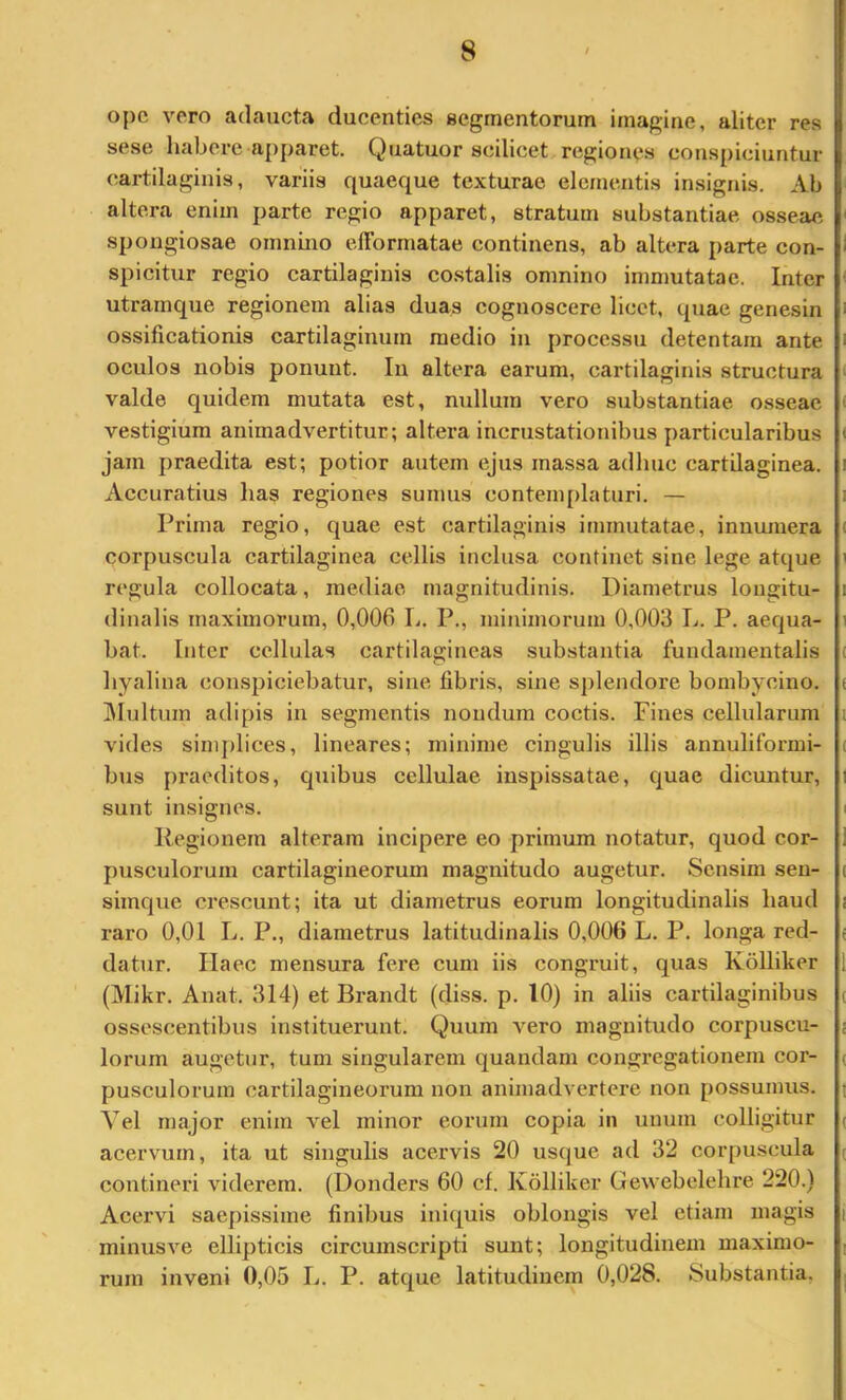 ope vero adaucta ducenties segmentorum imagine, aliter res sese habere apparet. Quatuor scilicet regiones conspiciuntur cartilaginis, variis quaeque texturae elementis insignis. Ab altera enim parte regio apparet, stratum substantiae osseae spongiosae omnino elTormatae continens, ab altera parte con- spicitur regio cartilaginis co.stalis omnino immutatae. Inter utramque regionem alias duas cognoscere licet, quae genesin ossificationis cartilaginum medio in processu detentam ante oculos nobis ponunt. Iu altera earum, cartilaginis structura valde quidem mutata est, mdlum vero substantiae osseae vestigium animadvertitur; altera incrustationibus particularibus jam praedita est; potior autem ejus massa adhuc cartilaginea. Accuratius has regiones sumus contemplaturi. — Prima regio, quae est cartilaginis immutatae, innumera corpuscula cartilaginea cellis inclusa continet sine lege atque regula collocata, mediae magnitudinis. Diametrus longitu- dinalis maximorum, 0,006 L. P,, minimorum 0,003 L. P. aequa- bat. Inter cellulas cartilagineas substantia fundamentalis hyalina conspiciebatur, sine fibris, sine splendore bombycino. Blultuin adipis in segmentis nondum coctis. Fines cellularum vides sinij)lices, lineares; minime cingulis illis annuliformi- bus praeditos, quibus cellulae inspissatae, quae dicuntur, sunt insignes. Regionem alteram incipere eo primum notatur, quod cor- pusculorum cartilagineorum magnitudo augetur. Sensim sen- simque crescunt; ita ut diametrus eorum longitudinalis haud raro 0,01 L. P., diametrus latitudinalis 0,006 L. P. longa red- datur, Haec mensura fere cum iis congruit, quas Kolliker (Mikr. Anat. 314) et Brandt (diss. p. 10) in aliis cartilaginibus ossescentibus instituerunt. Quum vero magnitudo corpuscu- lorum augetur, tum singularem quandam congregationem cor- pusculorum cartilagineorum non animadvertere non possumus. Vel major enim vel minor eorum copia in unum colligitur acervum, ita ut singulis acervis 20 usque ad 32 corpuscula contineri viderem. (Donders 60 cf. Kolliker Gewebelehre 220.) Acervi saepissime finibus iniquis oblongis vel etiam magis minus ve ellipticis circumscripti sunt; longitudinem maximo- inveni 0,05 L. P. atque latitudinem 0,028. Substantia. rum