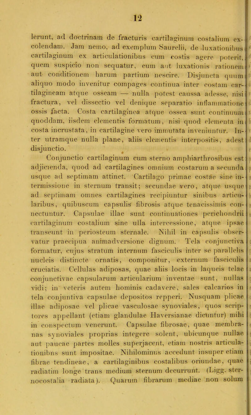 Ierunt, ad doctrinam de fracturis cartilajfinum costalium ex- colendam. Jam nemo, ad exemplum Saurelii, de luxationibus ' cartilaginum ex articulationibus cum costis agere |)oterit, ' quem suspicio non sequatur, eum aut luxationis rationem ^ aut' conditionem harum partium nescire. Disjun(!ta (pmm t aliquo modo invenitur compages continua inter costam car- tilagineam atque osseam — nulla potest caussa adesse, nisi fractura, vel dissectio vel denique se()aratio inflammatione ^ ossis facta. Costa cartilaginea atque ossea sunt continuum 5 quoddam, iisdem elementis formatum, nisi quod elementa in li costa incrustata, in cartilagine vero immutata inveniuntur. In- t ter utramque nulla plane, aliis elementis interpositis, adest d disjunctio. ^ f Conjunctio cartilaginum cum sterno amphiarthrosibus est f adjicienda, quod ad cartilagines omnium costarum a secunda p usque ad septimam attinet. Cartilago primae costae sine in- n termissione in sternum transit; secundae vero, atque usque j ad septimam omnes cartilagines recipiuntur sinibus articu- |i laribus, quibuscum capsulis tibrosis atque tenacissimis con- n nectuntur. Capsulae illae sunt continuationes perichondrii n cartilaginum costalium sine ulla intercessione, atque ipsae transeunt in periosteum sternale. Nihil in capsulis obser- vatur praecipua animadversione dignum. Tela conjunctiva ; formatur, cujus stratum internum fasciculis inter se piarallehs | nucleis distincte ornatis, componitur, externum fasciculis t cruciatis. Cellulas adiposas, quae aliis locis in laqueis telae i conjunctivae capsularum articularium inventae sunt, nullas [ vidi; in veteris autem hominis cadavere, sales calcarios in t tela conjuntiva capsulae depositos repperi. Nusquam plicae. ( illae adiposae vel plicae vasculosae synoAuales, quos scrip- i tores appellant (etiam glandulae Ilaversianae dicuntur) mihi 1 in cons])ectum venerunt. Capsulae fibrosae, quae membra- ( nas synoviales proprias integere solent, ubicunque nullae aut paucae partes molles superjacent, etiam nostris articula- tionibus sunt impositae. Nihilominus accedunt insuper etiam fibrae tendineae, a cartilaginibus costalibus oriundae, quae radiatim longe trans medium sternum decurrunt. (Cigg. ster- jiocostalia radiata). Quarum fibrarum mediae non solum