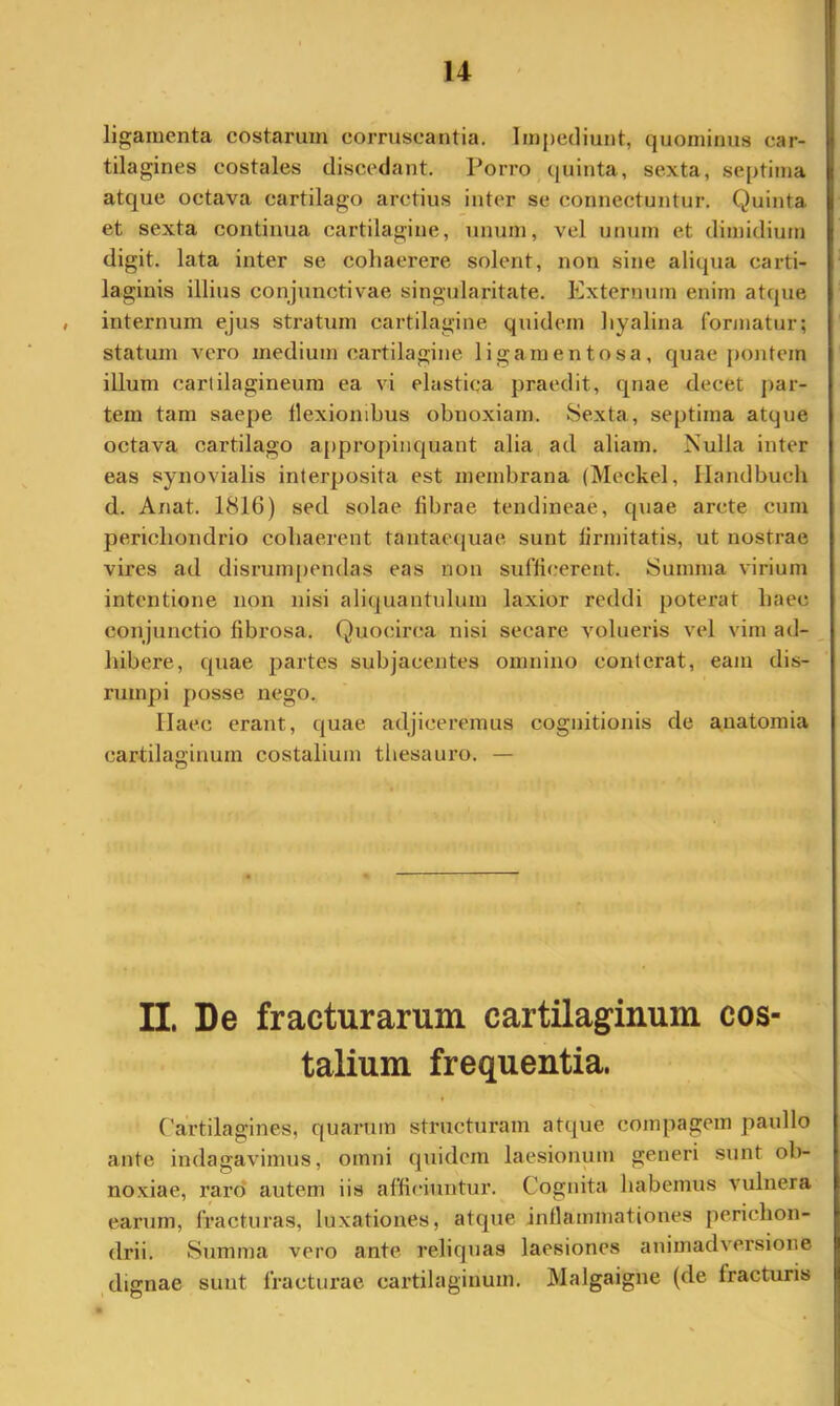 ligamenta costarum corruscantia. Impediunt, quominus car- tilagines costales discedant. Porro quinta, sexta, septima atque octava cartilago arctius inter se connectuntur. Quinta et sexta continua cartilagine, unum, vel unum et dimidium digit. lata inter se cohaerere solent, non sine aliqua carti- laginis illius conjunctivae singularitate. Externum enim atque , internum ejus stratum cartilagine quidem hyalina formatur; statum vero medium cartilagine ligamentosa, quae pontem illum cartilagineum ea vi elastica praedit, qnae decet |)ar- tem tam saepe flexionibus obnoxiam. Sexta, septima atque octava cartilago appropinquant alia ad aliam. Nulla inter eas synovialis interposita est membrana (Meckel, Ilandbucb d. Anat. 1816) sed solae fibrae tendineae, quae arcte cum perichondrio cohaerent tantaequae sunt firmitatis, ut nostrae vires ad disrumpendas eas non sufficerent. Summa virium intentione non nisi aliquantulum laxior reddi poterat haec conjunctio fibrosa. Quocirca nisi secare volueris vel vim ad- hibere, quae partes subjacentes omnino conterat, eam dis- rumpi posse nego. Ilaec erant, quae adjiceremus cognitionis de anatomia cartilaginum costalium thesauro. — II. De fracturarum cartilaginum cos- talium frequentia. Cartilagines, quarum structuram atque compagem paullo ante indagavimus, omni quidem laesionum generi sunt ob- noxiae, raro’ autem iis afficiuntur. Cognita habemus vulnera earum, fracturas, luxationes, atque inflammationes perichon- drii. Summa vero ante reliquas laesiones animadversione , dignae sunt fracturae cartilaginum. Malgaigne (de fracturis