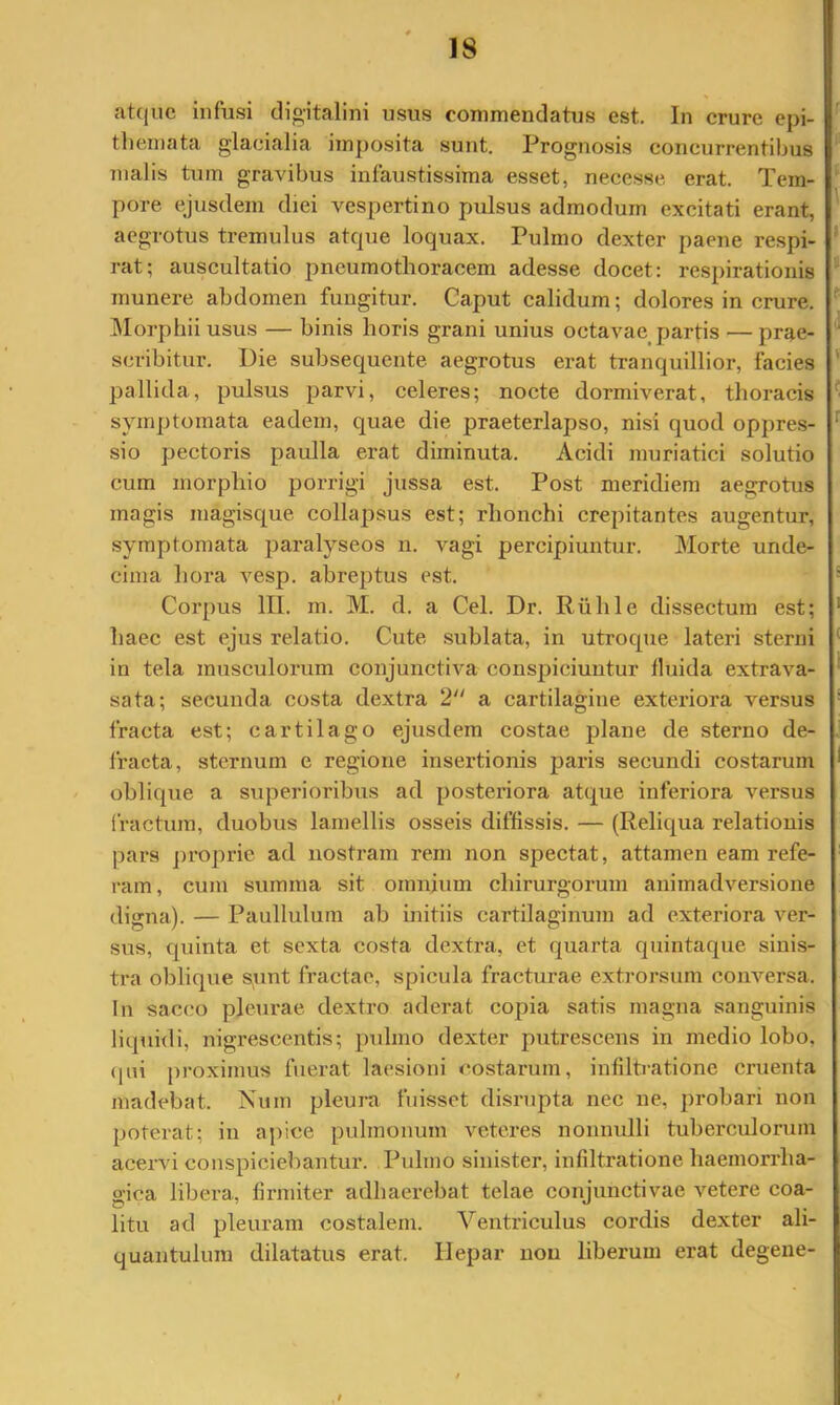 atque infusi digitalini usus commendatus est. In crure epi- themata glacialia imj)osita sunt. Prognosis concurrentibus malis tum gravibus infaustissima esset, necesse erat. Tem- pore ejusdem diei vespertino pulsus admodum excitati erant, aegrotus tremulus atque loquax. Pulmo dexter paene respi- rat; auscultatio j^neumothoracem adesse docet: respirationis munere abdomen fungitur. Caput calidum; dolores in crure. IMorpbii usus — binis horis grani unius octavae^ partis — prsie- scribitur. Die subsequente aegrotus erat tranquillior, facies pallida, pulsus parvi, celeres; nocte dormiverat, thoracis symptomata eadem, quae die praeterlapso, nisi quod oppres- sio pectoris paulla erat diminuta. Acidi muriatici solutio cum morpliio porrigi jussa est. Post meridiem aegrotus magis magisque collapsus est; rhonchi crepitantes augentur, symptomata paralyseos ii, vagi percipiuntur. Morte unde- cima hora vesp. abreptus est. Corpus III. m. M. d. a Cei. Dr. Riible dissectura est; haec est ejus relatio. Cute sublata, in utroque lateri sterni in tela musculorum conjunctiva conspiciuntur fluida extrava- sata; secunda costa dextra 2“ a cartilagine exteriora versus fracta est; cartilago ejusdem costae plane de sterno de- fracta, sternum e regione insei’tionis paris secundi costarum oblique a superioribus ad posteriora atque inferiora versus fractura, duobus lamellis osseis diffissis. — (Reliqua relationis pars j)roprie ad nostram rem non spectat, attamen eam refe- ram , cum summa sit omnium chirurgorum animadversione digna). — Paullulum ab initiis cartilaginuin ad exteriora ver- sus, quinta et sexta costa dextra, et quarta quintaque sinis- tra oblique sunt fractae, spicula fracturae extrorsum conversa. In sacco pleurae dexti*o aderat copia satis magna sanguinis liquuli, nigrescentis; pulmo dexter putrescens in medio lobo, ([ni [)roximus fuerat laesioni costarum, infiltratione cruenta madebat. Num pleura fuisset disrupta nec ne, probari non poterat; in aj)ice pulmonum veteres nonnulli tuberculorum acervi conspiciebantur. Pulmo sinister, infiltratione haemorrha- gica libera, firmiter adhaerebat telae conjunctivae vetere coa- litu ad pleuram costalem. Ventriculus cordis dexter ali- quantulum dilatatus erat. Hepar non liberum erat degene-