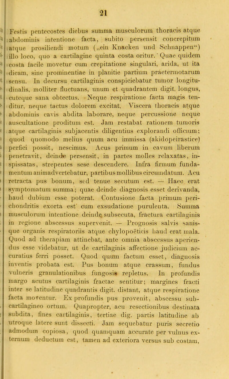 ^ Festis pentecostes diebus simima musculorum thoracis atque * abdominis intentione facta, subito persensit concrepitum * ;atque prosiliendi motum („ein Knacken und Schnappen“) illo loco, quo a cartilagine quinta costa oritur. ’ Quae quidem ^ I costa facile movetur cum crepitatione singulari, arida, ut ita I dicam, sine prominentiae in planitie partium praetermotarum 'i : sensu. In decursu cartilaginis conspiciebatur tumor longitu- ‘dinalis, molliter fluctuans, unum et quadrantem digit. longus, cuteque sana obtectus. • Neque respiratione facta magis ten- '• ditur, neque tactus dolorem excitat. Viscera thoracis atque ^ abdominis cavis abdita laborare, neque j)ercussione neque ' auscidtatione proditum est. Jam restabat rationem tumoris f atque cartilaginis subjacentis diligentius explorandi officium; 'J quod quomodo melius quum acu immissa (akidopeirastice) i perfici jiossit, nescimus. Acus primum in cavum liberum penetravit, deinde persensit, in partes molles relaxatas, in- i spissatas, strepentes sese descendere. Infra firmum funda- f meatum animadvertebatur, partibus mollibus circumdatum. Acu reti'acta pus bonum, sed tenue secutum est. — Haec erat symptomatum summa; quae deinde diagnosis esset derivanda, haud dubium esse poterat. Contusione facta primum peri- chondritis exorta est' cum exsudatione purulenta. Summa musculorum intentione deinde subsecuta, fractura cartilaginis in regione abscessus supervenit. — Prognosis salvis sanis- que organis respiratoriis atque chylopoeticis liaud erat mala. Quod ad therapiam attinebat, ante omnia abscessus aperien- dus esse videbatur, ut de cai’tilaginis affectione judicium ac- curatius ferri posset. Quod quum factum esset, diagnosis inventis probata est. Pus bonum atque crassum, fundus vulneris granulationibus fungosis repletus. In profundis margo acutus cartilaginis fractae sentitur; margines fracti inter se latitudine quadrantis digit. distant, atque respiratione facta moventur. Ex profundis pus provenit, abscessu sub- . cartilagineo ortum. Quapropter, acu resectionibus destinata r subdita, fines cartilaginis, tertiae dig. partis latitudine ab . utroque latere sunt dissecti. Jam sequebatur puris secretio admodum copiosa, quod quamquam accurate per vulnus ex- ternum deductum est, tamen ad exteriora versus sub costam.