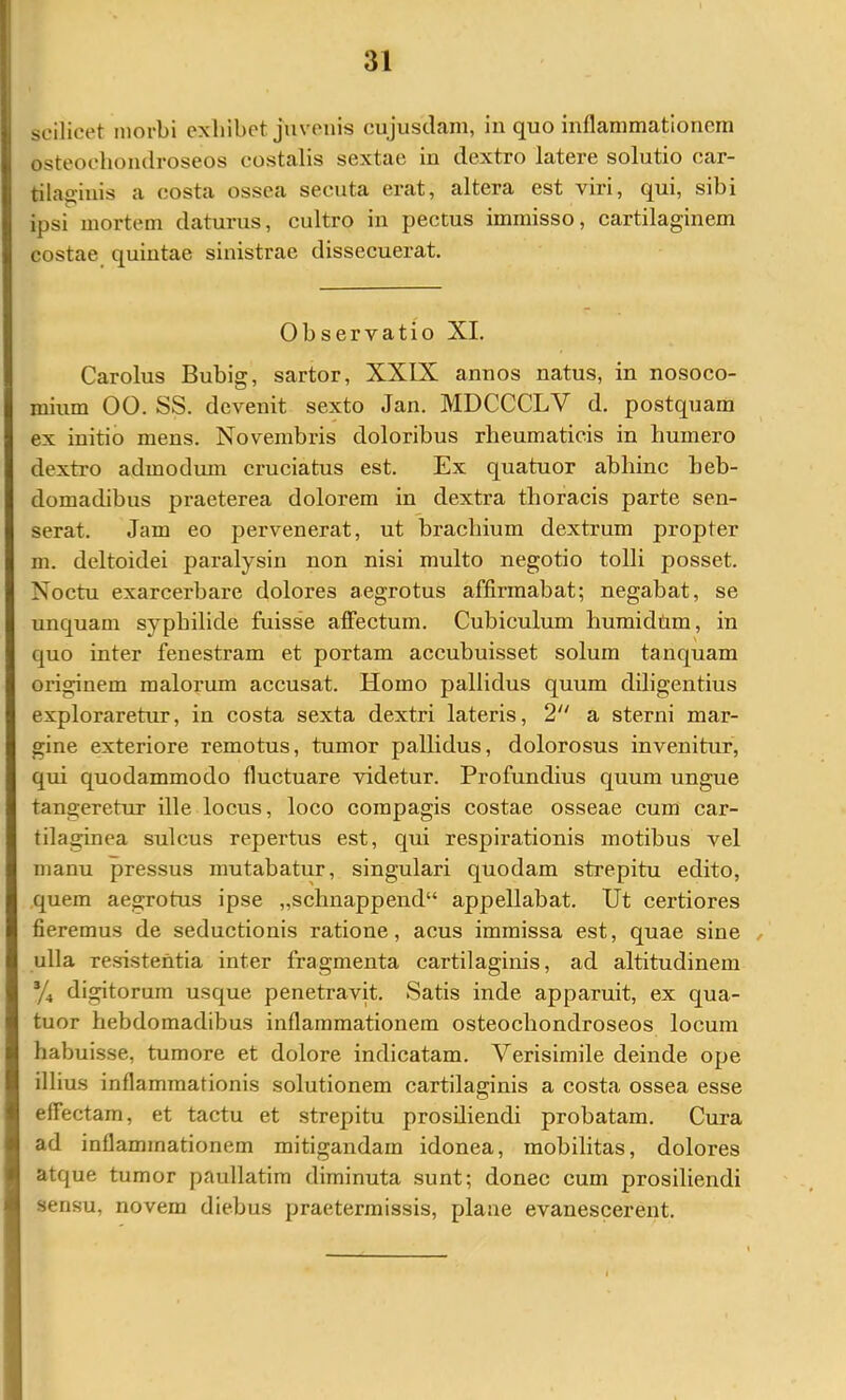 scilicet morbi exhibet juvenis cujusclain, in quo inflammationem osteocliondroseos costalis sextae in dextro latere solutio car- tilaginis a costa ossea secuta erat, altera est viri, qui, sibi ipsi mortem daturus, cultro in pectus immisso, cartilaginem costae quintae sinistrae dissecuerat. Observatio XI. Carolus Bubig, sartor, XXIX annos natus, in nosoco- mium 00. SS. devenit sexto Jan. MDCCCLV d. postquam ex initio mens. Novembris doloribus rheumaticis in humero dextro admodiun cruciatus est. Ex quatuor abhinc beb- domachbus praeterea dolorem in dextra thoracis parte sen- serat. Jam eo j)ervenerat, ut brachium dextrum propter m. deltoidei paralysin non nisi multo negotio tolli posset. Noctu exarcerbare dolores aegrotus affirmabat; negabat, se unquam syphilide fuisse affectum. Cubiculum humidtim, in quo inter fenestram et portam accubuisset solum tanquam originem malorum accusat. Homo pallidus quum diligentius exploraretur, in costa sexta dextri lateris, 2 a sterni mar- gine exteriore remotus, tumor pallidus, dolorosus invenitur, qui quodammodo fluctuare videtur. Profundius quum ungue tangeretur ille locus, loco compagis costae osseae cum car- tilaginea sulcus repertus est, qui respirationis motibus vel manu pressus mutabatur, singulari quodam strepitu edito, quem aegrotus ipse „schnappend“ appellabat. Ut certiores fieremus de seductionis ratione, acus immissa est, quae sine , ulla resistentia inter fragmenta cartilaginis, ad altitudinem */, digitorum usque penetravit. Satis inde apparuit, ex qua- tuor hebdomadibus inflammationem osteocliondroseos locum habuisse, tumore et dolore indicatam. Verisimile deinde ope illius inflammationis solutionem cartilaginis a costa ossea esse effectam, et tactu et strepitu prosiliendi probatam. Cura ad inflammationem mitigandam idonea, mobilitas, dolores atque tumor paullatim diminuta sunt; donec cum prosiliendi sensu, novem diebus praetermissis, plane evanescerent.