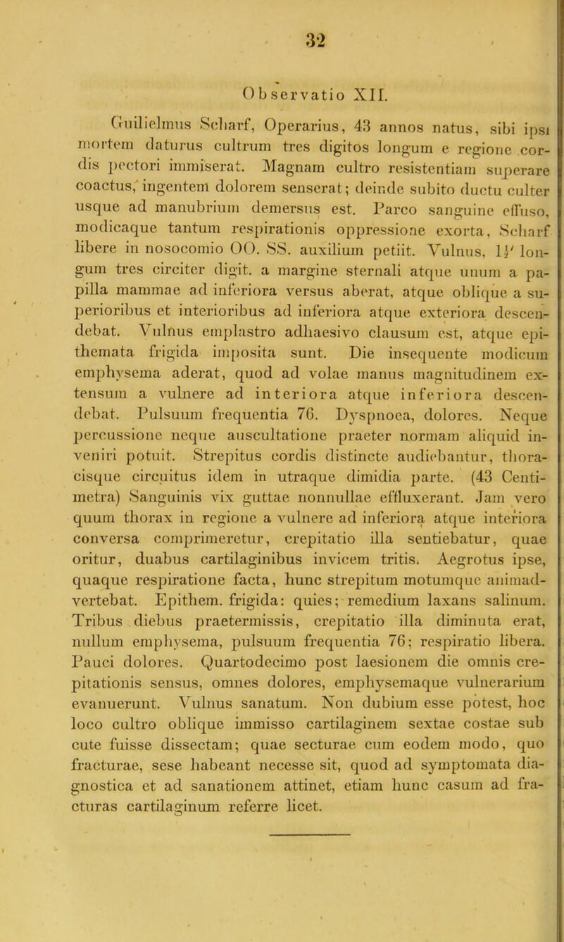 Observatio XII. Guilielinus Scliarf, Operarius, 43 annos natus, sibi ipsi mortem elaturus cultrum tres digitos longum e regione cor- dis i>ectori immiserat. Magnam cultro resistentiam superare coactus,-ingentem dolorem senserat; deinde subito ductu culter usque ad manubrium demersus est. Parco sanguine etruso, modicaque tantum respirationis oppressione exorta, Scliarf libere in nosocomio 00. SS. auxilium petiit. Vulnus, IP lon- gum tres circiter digit. a margine sternali atque unum a pa- pilla mammae ad inferiora versus aberat, atque oblique a su- perioribus et interioribus ad inferiora atque exteriora descen- debat. Vulnus emplastro adhaesivo clausum est, atque epi- themata frigida imposita sunt. Die insequente modicum emphysema aderat, quod ad volae manus magnitudinem ex- tensum a vulnere ad interiora atque inferiora descen- debat. Pulsuum frequentia 7G. Dyspnoea, dolores. Neque jiercussione neque auscultatione praeter normam aliquid in- veniri potuit. Strepitus cordis distincte audiebantur, thora- cisque circuitus idem in utraque dimidia parte. (43 Centi- metra) Sanguinis vix guttae nonnullae effluxerant. Jam vero quum thorax in regione a vulnere ad inferiora atque interiora conversa comprimeretur, crepitatio illa sentiebatur, quae oritur, duabus cartilaginibus invicem tritis. Aegrotus ipse, quaque respiratione facta, hunc strepitum motumque animad- vertebat. Epithera. frigida: quies; remedium laxans salinum. Tribus diebus praetermissis, crepitatio illa diminuta erat, nullum emphysema, piilsuum frequentia 76; respiratio libera. Pauci dolores. Quartodecimo post laesionem die omnis cre- pitationis sensus, omnes dolores, emphysemaque vulnerarium evanuerunt. Vulnus sanatum. Non dubium esse potest, hoc loco cultro oblique immisso cartilaginem sextae costae sub cute fuisse dissectam; quae secturae cum eodem modo, quo fracturae, sese habeant necesse sit, quod ad symptomata dia- gnostica et ad sanationem attinet, etiam hunc casura ad fra- cturas cartilaginum referre licet. u