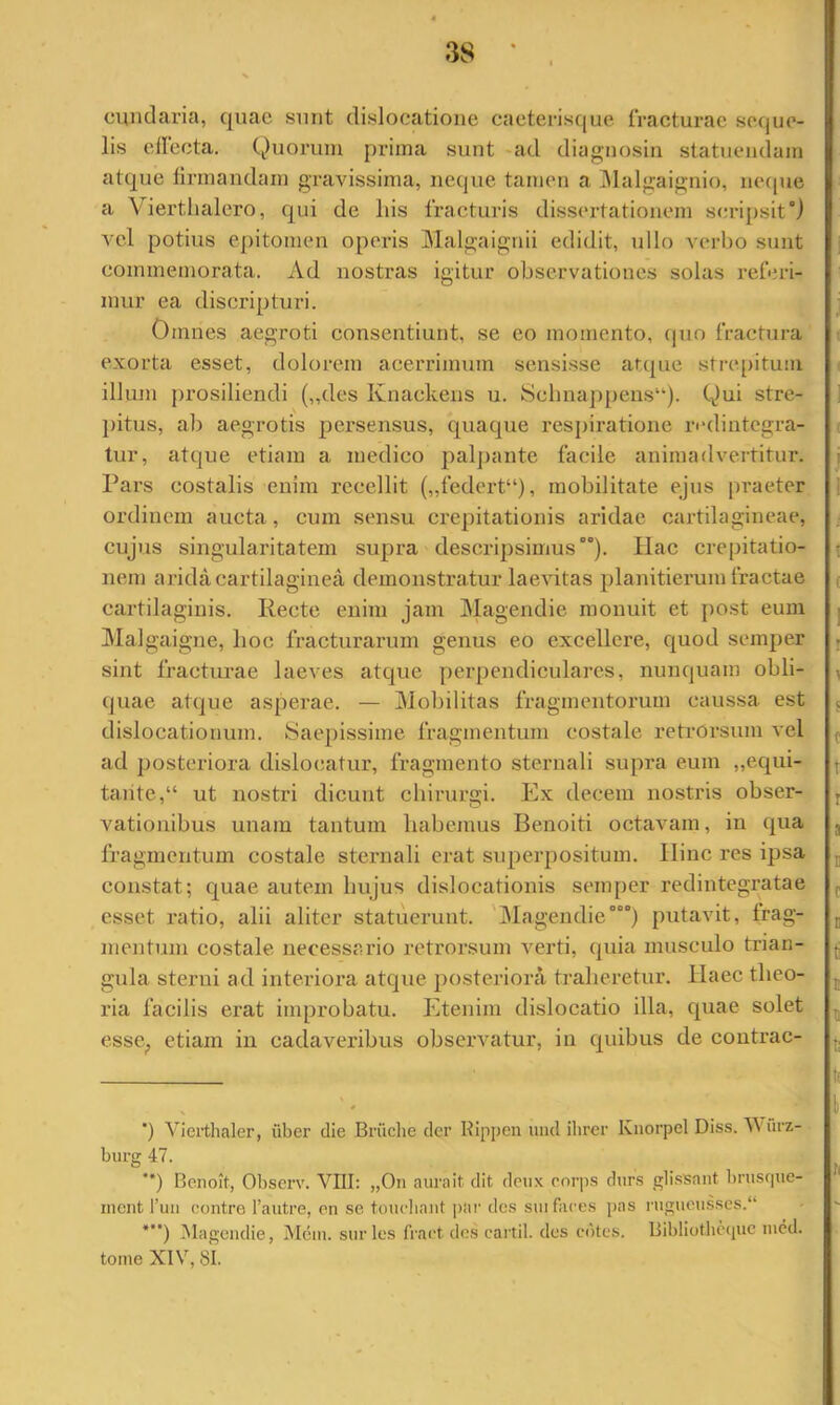 3S cmidaria, quae sunt dislocatione caeterisque IVaeturac seque- lis elleeta. Quorum prima sunt -ad diagnosin statuemlam atque lirmandam gravissima, neque tamen a ]\lalgaignio, iKHpie a Vierthalero, qui de his fracturis dissertationem serijjsitQ vel potius epitomen operis Malgaigiiii edidit, ullo verbo sunt commemorata. Ad nostras igitur observationes solas referi- mur ea discripturi. Omnes aegroti consentiunt, se eo momento, (|uo fractura exorta esset, dolorem acerrimum sensisse atque strepitum illum prosiliendi („des Knackens u. 8elinappeus“). Qui stre- ])itus, ab aegrotis persensus, quaque respiratione ri“dintegra- tur, atque etiam a medico palj)ante facile animadvertitur. Pars costalis enim recellit („federt“), mobilitate ejus praeter ordinem aucta, cum sensu crepitationis aridae cartilagineae, cujus singularitatem supra descripsimus’). Piae crepitatio- nem arida cartilaginea demonstratur laevitas planitierum fractae cartilaginis. Recte enim jam Magendie monuit et po.st eum ]\Ia]gaigne, hoc fracturarum genus eo excellere, quod semper sint fracturae laeves atque perpendiculares, nunquam obli- quae atque asperae. — Mobilitas fragmentorum caussa est dislocationum. Saepissime fragmentum costale retrorsum vel ad posteriora dislocatur, fragmento sternali supra eum „equi- tantc,“ ut nostri dicunt chirurgi. Ex decem nostris obser- vationibus unam tantum habemus Benoiti octavam, in qua fragmentum costale sternali erat supei’positum. Hinc res ipsa constat; quae autem hujus dislocationis semper redintegratae esset ratio, alii aliter statuerunt. 'Magendie°°°) pntavit, frag- mentum costale necessario retrorsum verti, quia musculo trian- gula sterni ad interiora atque posteriora traheretur. Haec theo- ria facilis erat improbatu. Etenim dislocatio illa, quae solet esse^ etiam in cadaveribus observatur, in quibus de coutrac- ') Vierthaler, iiber die Briiche der Kipjien und ihrer Knorpel Diss. Mnrz- burg 47. **) Benoit, Observ. VIII: „0n aurait dit dciix corps diirs glissant bnisf|ue- inent l’uii contro 1’autre, on se toiicliniit |)!ii' des sui faces pas nigueu.ises.“ *”) i\lagendie, Mein. sur les fract dos cartil. des cutes. Bibliotlicipic lucd. tome XIV, 81.