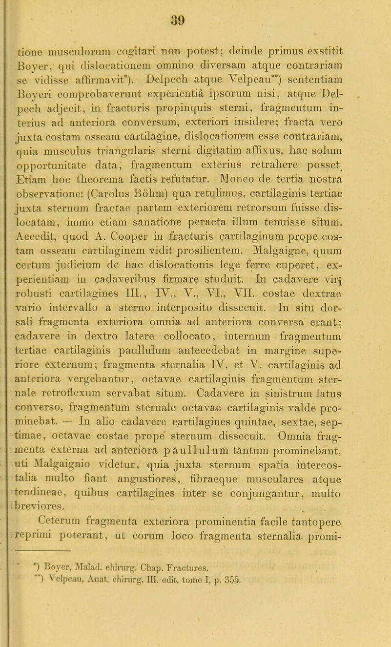 tionc musculorum cogitai'i non potest; deinde primus exstitit Bover, qui dislocationem omnino diversam atque contrariam se vidisse affirmavit). Delpech atque Velpeau) sententiam Boveri comprobaverunt experientia ipsorum nisi, atque Del- pech adjecit, in fracturis propinquis sterni, fragmentum in- terius ad anteriora conversum, exteriori insidere; fracta vero juxta costam osseam cartilagine, dislocationmn esse contrariam, quia musculus triangularis sterni digitatim affixus, hac solum opportunitate data, fragmentum exterius retrahere posset_ Etiam hoc theox*ema factis refutatur. Moneo de tertia nostra observatione: (Carolus Bohm) qua retulimus, cartilaginis tertiae juxta sternum fractae partem exteriorem retrorsum fuisse dis- locatam, immo etiam sanatione peraeta illum tenuisse situm. Accedit, quod A. Cooper in fracturis cartilaginum prope cos- tam osseam cartilaginem vidit prosilientem. Malgaigue, quum certum judicium de hac dislocationis lege ferre cuperet, ex- perientiam in eadaveribus firmare studuit. In cadavere virj robusti cartilagines 111., IV., V., VI., VII. costae dextrae vario intervallo a sterno interposito dissecuit. In situ dor- sali fragmenta exteriora omnia ad anteriora conversa erant; cadavere in dextro latere collocato, internum fragmentum tertiae cartilaginis paullulum antecedebat in margine supe- riore externum; fragmenta sternalia IV. et V. cartilaMnis ad anteriora vergebantur, oetavae cartilaginis fragmentum ster- nale retroflexum servabat situm. Cadavere in sinistrum latus converso, fragmentum sternale octavae cartilaginis valde pro- minebat. — In alio cadavere cartilagines quintae, sextae, sep- timae, octavae costae prope' sternum dissecuit. Omnia frag- menta externa ad anteriora paullulum tantum prominebant, uti Malgaignio videtur, quia juxta sternum spatia intercos- talia multo fiant angustiores,, fibraeque musculares atque tendineae, quibus cartilagines inter se conjungantur, multo breviores. Ceterum fragmenta exteriora prominentia faeile tantopere reprimi poterant, ut eorum loco fragmenta sternalia promi- *) Boyer, Malad. ehiiurg. Chap. Fractiires. *') \ elpeati, Anat. cliinirg. III. edit, tome I, p. 355.