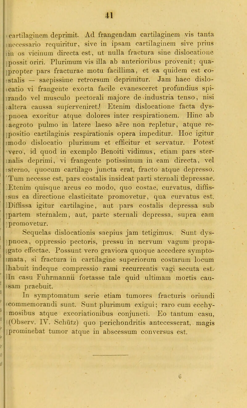 cartilaginem deprimit. Ad frangendam cartilaginem vis tanta necessario requiritur, sive in ipsam cartilaginem sive prius :in os vicinum directa est, ut nulla fractura sine dislocatione ]possit oriri. Plurimum vis illa ab anterioribus provenit; qua- jpropter pars fracturae motu facillima, et ea quidem est co- !stalis — saepissime retrorsum deprimitur. Jam haec dislo- (catio vi frangente exorta facile evanesceret profundius spi- irando vel musculo pectorali majore de .industria tenso, nisi ;altera caussa superveniret.? Etenim dislocatione facta dys- pnoea exoritur atque dolores inter respirationem. Hinc ab .aegroto pulmo iii latere laeso aere non repletur, atque re- jpositio cartilaginis respirationis opera impeditur. Hoc igitur imodo dislocatio plurimum et efficitur et servatur. Potest 'vero, id quod in exemplo Benoiti vidimus, etiam pars ster- inalis deprimi, vi frangente potissimum in eam directa, vel 'Sterno, quocum cartilago juncta erat, fracto atque depresso. 'Tum necesse est, pars costalis insideat parti sternali depressae. !Etenim quisque arcus eo modo, quo costae, curvatus, diffis- ‘sus ea directione elasticitate promovetur, qua curvatus est. IDiffissa igitur cartilagine, aut pars costalis depressa sub ]partem sternalem, aut, parte sternali depressa, supra eam ; promovetur. Sequelas dislocationis saepius jam tetigimus. Sunt dys- ' pnoea, oppressio pectoris, pressu in nervum vagum propa- igato effectae. Possunt vero graviora quoque accedere sympto- imata, si fractura in cartilagine superiorum costarum locum Ihabuit indeque compressio rami recurrentis vagi secuta est.- lln casu Fuhrmannii fortasse tale quid ultimam mortis cau- ^ 'Sara praebuit. In symptomatum serie etiam tumores fracturis oriundi ^ 'Commemorandi sunt. Sunt plurimum exigui; raro cum ecchy- * mosibus atque excoriationibus conjuncti. Eo tantum casu, (Observ. IV. Schiitz) quo perichondritis antecesserat, magis ' jprominebat tumor atque in abscessum conversus est. G