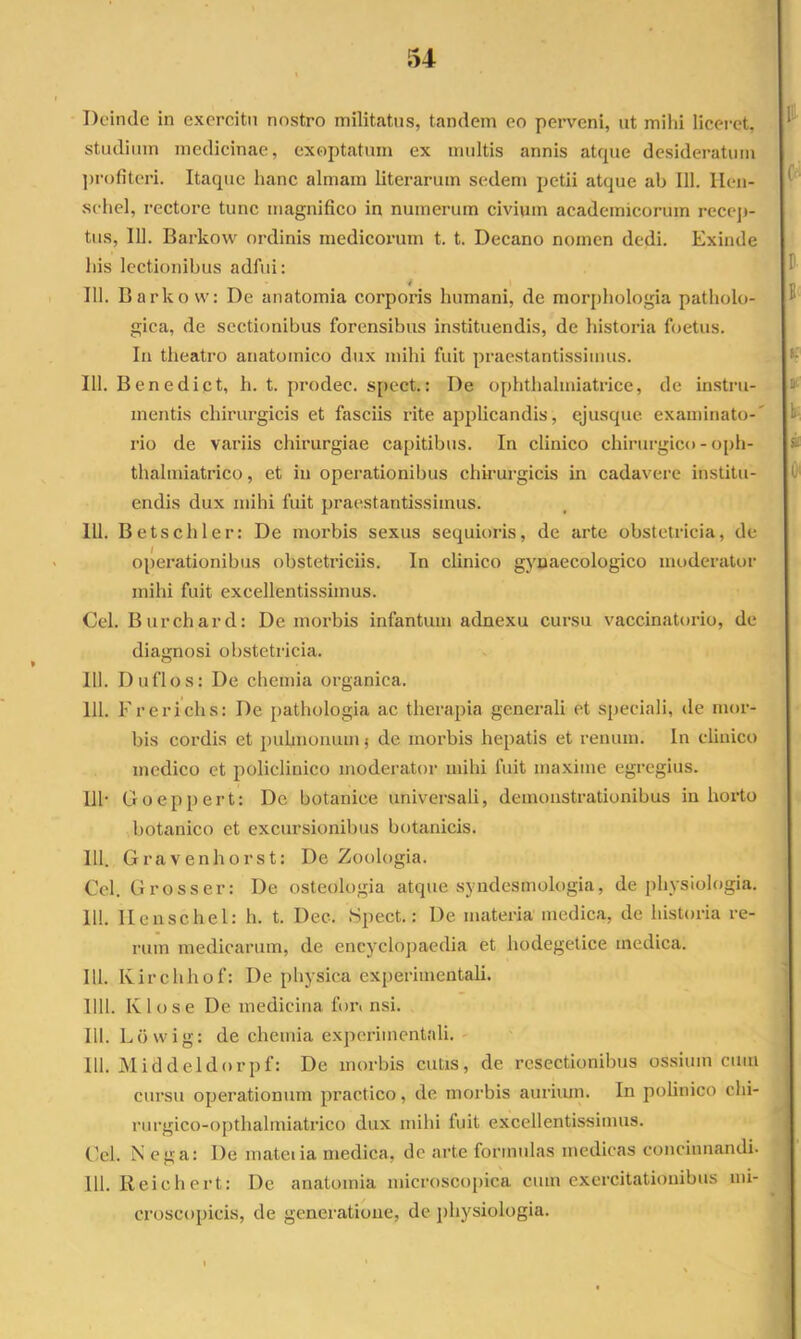 54 Deinde in exercitu nostro militatus, tandem eo perveni, ut mihi liceret, studium medicinae, exoptatum ex multis annis atque desideratum ])rofiteri. Itaque hanc almam literarum sedem petii atque ab 111. llcu- sehel, rectore tunc magnifico in numerum civium academicorum rccej)- tus, 111. Barkow ordinis medicorum t. t. Decano nomen dedi. Exinde Ilis lectionibus adfui: 111. Barkow: De anatomia corporis humani, de morphologia patholo- gica, de sectionibus forensibus instituendis, de historia foetus. Iu theatro anatomico dux mihi fuit praestantissimus. 111. Benedict, h. t. prodec. spect.: De ophthaliiiiatrice, de in.stru- mentis chirurgicis et fasciis rite applicandis, ejusque examinato-' rio de variis chirurgiae capitibus. In clinico chirurgico - opli- thalmiatrico, et in operationibus chirurgicis in cadavere institu- endis dux mihi fuit praestantissimus. 111. Betschler: De morbis sexus sequioris, de arte obstetricia, de operationibus obstetriciis. In clinico gynaecologico moderator mihi fuit excellentissimus. Cei. Burchard: De morbis infantum adnexu cursu vaccin.atorio, de diagnosi obstetricia. 111. Duflos: De chemia organica. 111. Frericiis: De pathologia ac therapia generali et speciali, ile mor- bis cordis et puhnonum j de morbis hepatis et renum. In clinico medico et policlinico moderator mihi fuit ma.xime egregius. 111- Goeppert: De botanice universali, demonstrationibus in horto botanico et excursionibus botanicis. 111. Gravenhorst: De Zoologia. Cei. Grosser: De osteologia atque syndesmologia, de physiologia. 111. Ilenschel: h. t. Dec. Spect.: De materia medica, de historia re- rum medicarum, de encyclopaedia et hodegetice medica. 111. Ivirchhof: De physica experimentali. 1111. Klose De medicina fon nsi. 111. Lbwig: de chemia experimentali. 111. Middeldorpf: De morbis cutis, de resectionibus ossium cum cursu operationum practico, de morbis auriiun. In polinico chi- rurgico-opthalmiatrico dux mihi fuit excellentissiuius. Cei. N ega: De mateiia medica, de arte formulas medicas concinnandi. 111. lleich ert: De anatomia microscopica cum exercitationibus ini- croscopicis, de generatione, de physiologia.