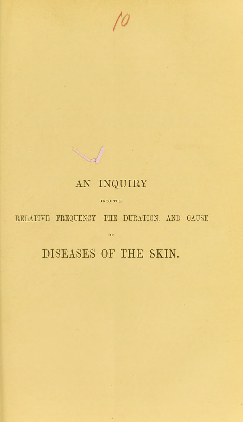 fo AN INQUIKY INTO THE EELATIVE FEEQUENCY THE DUEATION, AND CAUSE OP DISEASES OF THE SKIN.