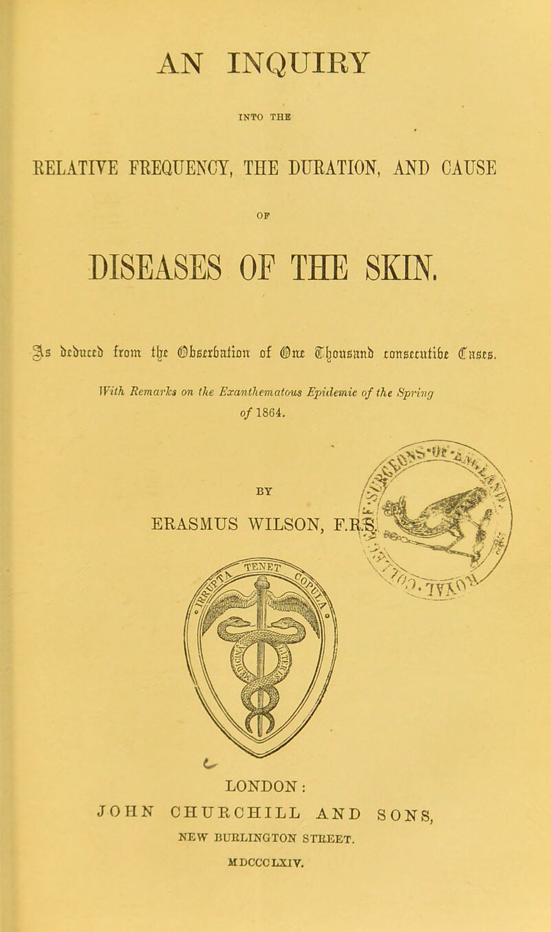 AN INQUIRY INTO THB KELATIYE FREQUENCY, THE DURATION, AND CAUSE OP DISEASES OF THE SKIN. gis btimcti) from tljc ©berrbaiion of iljousanb ronsmifibr Casrs. With Remarks on the Exanthematous Epidemic of the Spring of 1864, BY r c vA? \ ERASMUS WILSON, F.R.^:, . 'y- LONDON: JOHN CHURCHILL AND SONS, NEW BUEEINGTON STBEET. MDCCCLXIV.