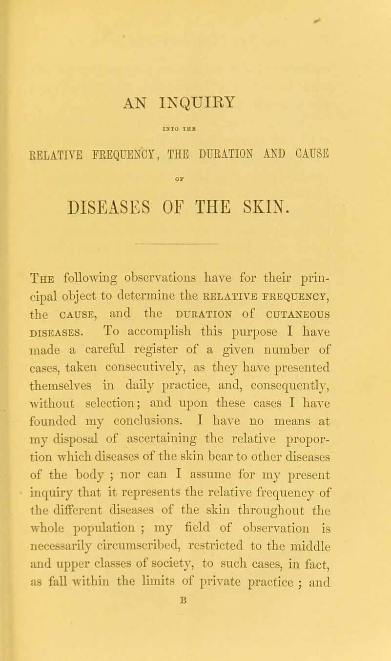 0^ IJ?TO THE KELATIVE PEEQUENCY, THE DUEATIOH AND CAUSE OP DISEASES OF THE SKIN. The foUomng observations have for their prin- cipal object to determine the eelative frequency, the CAUSE, and the duration of cutaneous diseases. To accomplish this purjiose I have made a careful register of a given number of cases, taken consecutively, as they have presented themselves in daily practice, and, consequently, vuthout selection; and upon these cases I have founded my conclusions. I liaA^e no means at my disposal of ascertaining the relative propor- tion which diseases of the skin bear to other diseases of the body ; nor can I assume for my present inquiry that it represents the relative frequency of the different diseases of the skin throughout the whole population ; my field of observation is necessarily circumscribed, restricted to the middle and upper classes of society, to such cases, in fact, as fall within the limits of private practice ; and B