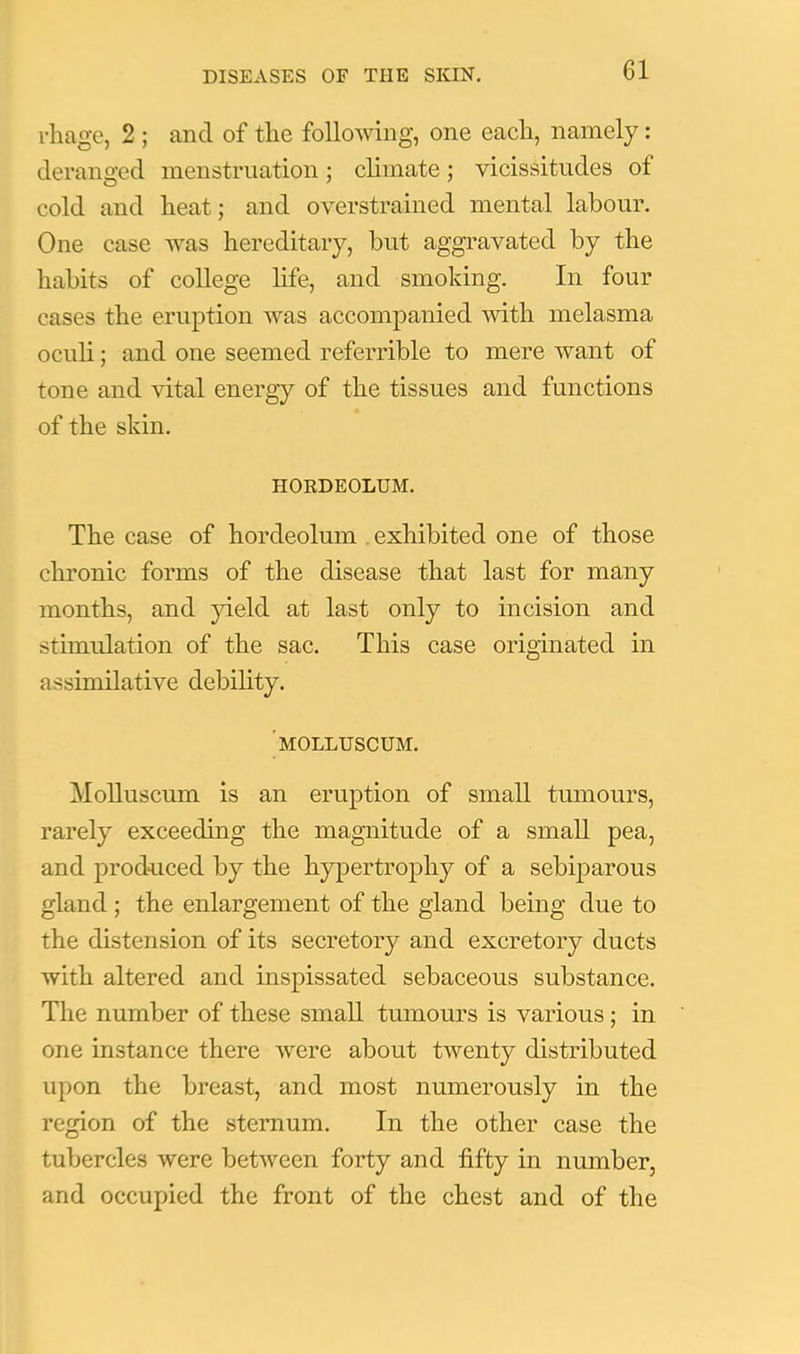 rliage, 2 ; and of the following, one each, namely: deranged menstruation; climate; vicissitudes of cold and heat; and overstrained mental labour. One case was hereditary, but aggravated by the habits of college hfe, and smoking. In four cases the eruption was accompanied with melasma oculi; and one seemed referrible to mere want of tone and vital energy of the tissues and functions of the skin. HOEDEOLUM. The case of hordeolum , exhibited one of those chronic forms of the disease that last for many months, and jdeld at last only to incision and stimulation of the sac. This case originated in assimilative debihty. ’molluscum. MoUuscum is an eruption of small tmnours, rarely exceeding the magnitude of a small pea, and produced by the hypertrophy of a sebiparous gland ; the enlargement of the gland being due to the distension of its secretory and excretory ducts with altered and inspissated sebaceous substance. The number of these small tumours is various; in one instance there were about twenty distributed upon the breast, and most numerously in the region of the sternum. In the other case the tubercles were between forty and fifty in number, and occupied the front of the chest and of the