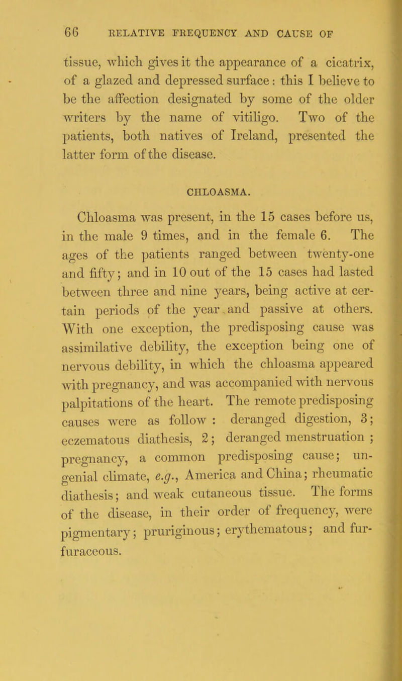 tissue, which gives it the appearance of a cicatrix, of a glazed and depressed surface; this I believe to be the affection designated by some of the older writers by the name of vitiligo. Two of the patients, both natives of Ireland, presented the latter form of the disease. CHLOASMA. Chloasma was present, in the 15 cases before us, in the male 9 times, and in the female 6. The ages of the patients ranged between twenty-one and fifty; and in 10 out of the 15 cases had lasted between three and nine years, being active at cer- tain periods of the year,and passive at others. With one exception, the predisposing cause was assimilative debility, the exception being one of nervous debility, in which the chloasma appeared Avith pregnancy, andAvas accompanied Avith nervous palpitations of the heart. The remote predisposing causes Avere as folloAv : deranged digestion, 3; eczematous diathesis, 2; deranged menstruation ; pregnancy, a common predisposing cause; un- genial climate, America and China; rheumatic diathesis; and Aveak cutaneous tissue. The foims of the disease, in their order of frequency, Avere pigmentary; pruriginous; erythematous; and fur- furaceous.