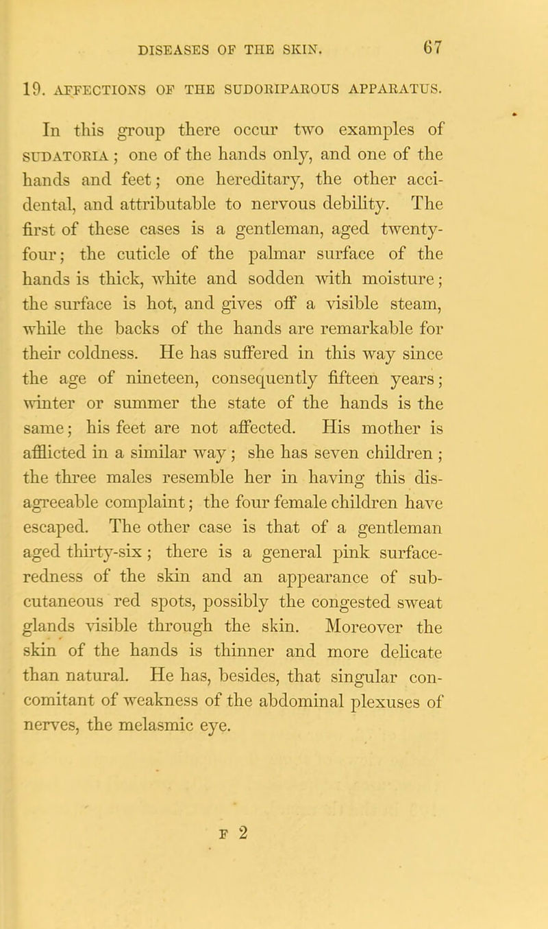 19. AFFECTIONS OF THE SUDORIPAROUS APPARATUS. In this group there occur two examples of SL*DATORiA; oue of the hands only, and one of the hands and feet; one hereditary, the other acci- dental, and attributable to nervous debility. The first of these cases is a gentleman, aged twenty- four; the cuticle of the palmar surface of the hands is thick, white and sodden with moisture; the surface is hot, and gives off a visible steam, while the backs of the hands are remarkable for their coldness. He has sufiered in this way since the age of nineteen, consequently fifteen years; winter or summer the state of the hands is the same; his feet are not atfected. His mother is afflicted in a similar way; she has seven children ; the three males resemble her in having this dis- agreeable complaint; the four female children have escaped. The other case is that of a gentleman aged thirty-six ; there is a general pink surface- redness of the skin and an appearance of sub- cutaneous red spots, possibly the congested sweat glands visible through the skin. Moreover the skin of the hands is thinner and more delicate than natural. He has, besides, that singular con- comitant of weakness of the abdominal j)lexuses of nerves, the melasmic eye.