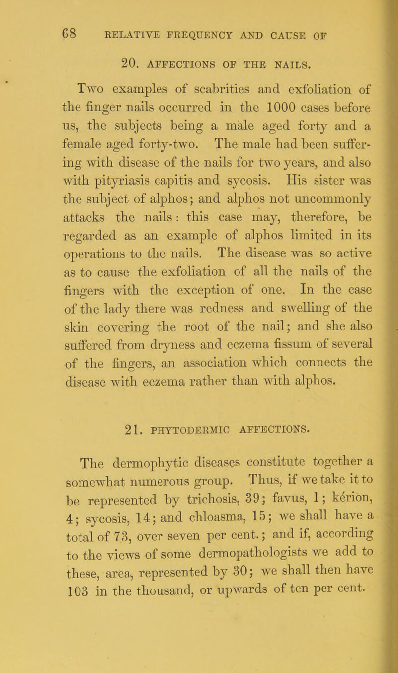 20. AFFECTIONS OF THE NAILS. Two examples of scabrities and exfoliation of the finger nails occurred in the 1000 cases before us, the subjects being a male aged forty and a female aged forty-two. The male had been suffer- ing with disease of the nails for two years, and also with pityriasis capitis and sycosis. His sister was the subject of alphos; and alphos not uncommonly attacks the nails: this case may, therefore, be regarded as an example of alphos limited in its operations to the nads. The disease was so active as to cause the exfoliation of all the nails of the fingers with the exception of one. In the case of the lady there was redness and swelling of the skin covering the root of the nail; and she also suffered from dryness and eczema fissum of several of the fingers, an association which connects the disease with eczema rather than with alphos. 21. PHYTODERMIC AFFECTIONS. The dermophytic diseases constitute together a somewhat numerous group. Thus, if we take it to be represented by trichosis, 39; favus, 1; k4rion, 4; sycosis, 14; and chloasma, 15; we shall have a total of 73, over seven per cent.; and if, according to the views of some dermopathologists we add to these, area, represented by 30; we shall then have 103 in the thousand, or upwards of ten per cent.