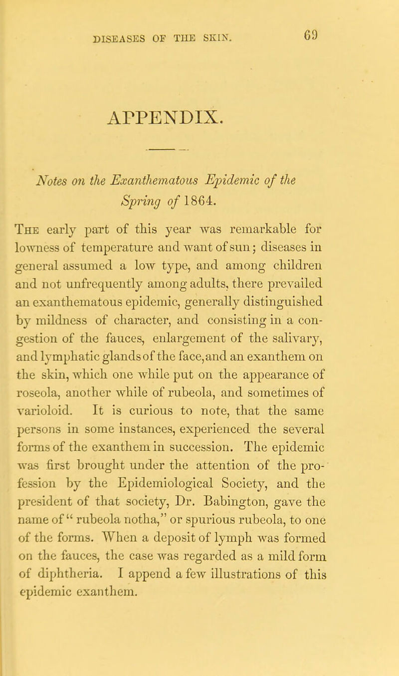 APPENDIX. Notes on the Exanthematous Epidemic of the Spring (p/1864. The early part of tliis year was remarkable for lowness of temperature and want of sun; diseases in general assumed a low type, and among children and not unfrequently among adults, there prevailed an exanthematous epidemic, generally distinguished by mildness of character, and consisting in a con- gestion of the fauces, enlargement of the salivary, and lymphatic glands of the face, and an exanthem on the skin, which one while put on the appearance of roseola, another while of rubeola, and sometimes of varioloid. It is curious to note, that the same persons in some instances, experienced the several forms of the exanthem in succession. The epidemic was first brought under the attention of the pro- fession by the Epidemiological Society, and the president of that society. Dr. Babington, gave the name of “ rubeola notha,” or spurious rubeola, to one of the forms. When a deposit of lymph was formed on the fauces, the case was regarded as a mild form of diphtheria. I append a few illustrations of this epidemic exanthem.