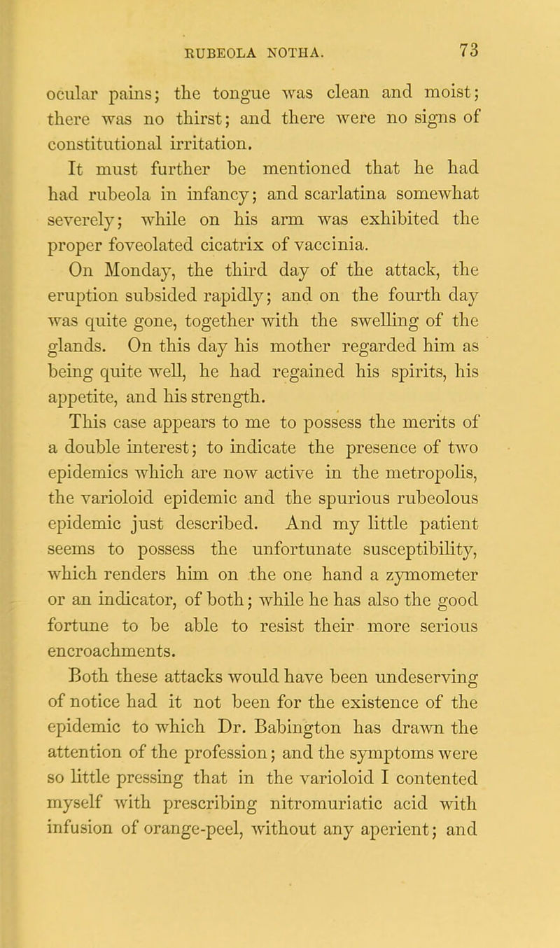 ocular pains; the tongue was clean and moist; there was no thirst; and there were no signs of constitutional irritation. It must further be mentioned that he had had rubeola in infancy; and scarlatina somewhat severely; while on his arm was exhibited the proper foveolated cicatrix of vaccinia. On Monday, the third day of the attack, the eruption subsided rapidly; and on the fourth day was quite gone, together with the swelling of the glands. On this day his mother regarded him as being quite well, he had regained his spirits, his appetite, and his strength. This case appears to me to possess the merits of a double interest; to indicate the presence of two epidemics which are now active in the metropolis, the varioloid epidemic and the spurious rubeolous epidemic just described. And my little patient seems to possess the unfortunate susceptibility, which renders him on the one hand a zymometer or an indicator, of both; while he has also the good fortune to be able to resist their more serious encroachments. Both these attacks would have been undeserving of notice had it not been for the existence of the epidemic to which Dr. Babington has drawn the attention of the profession; and the symptoms were so little pressing that in the varioloid I contented myself with prescribing nitromuriatic acid with infusion of orange-peel, without any aperient; and