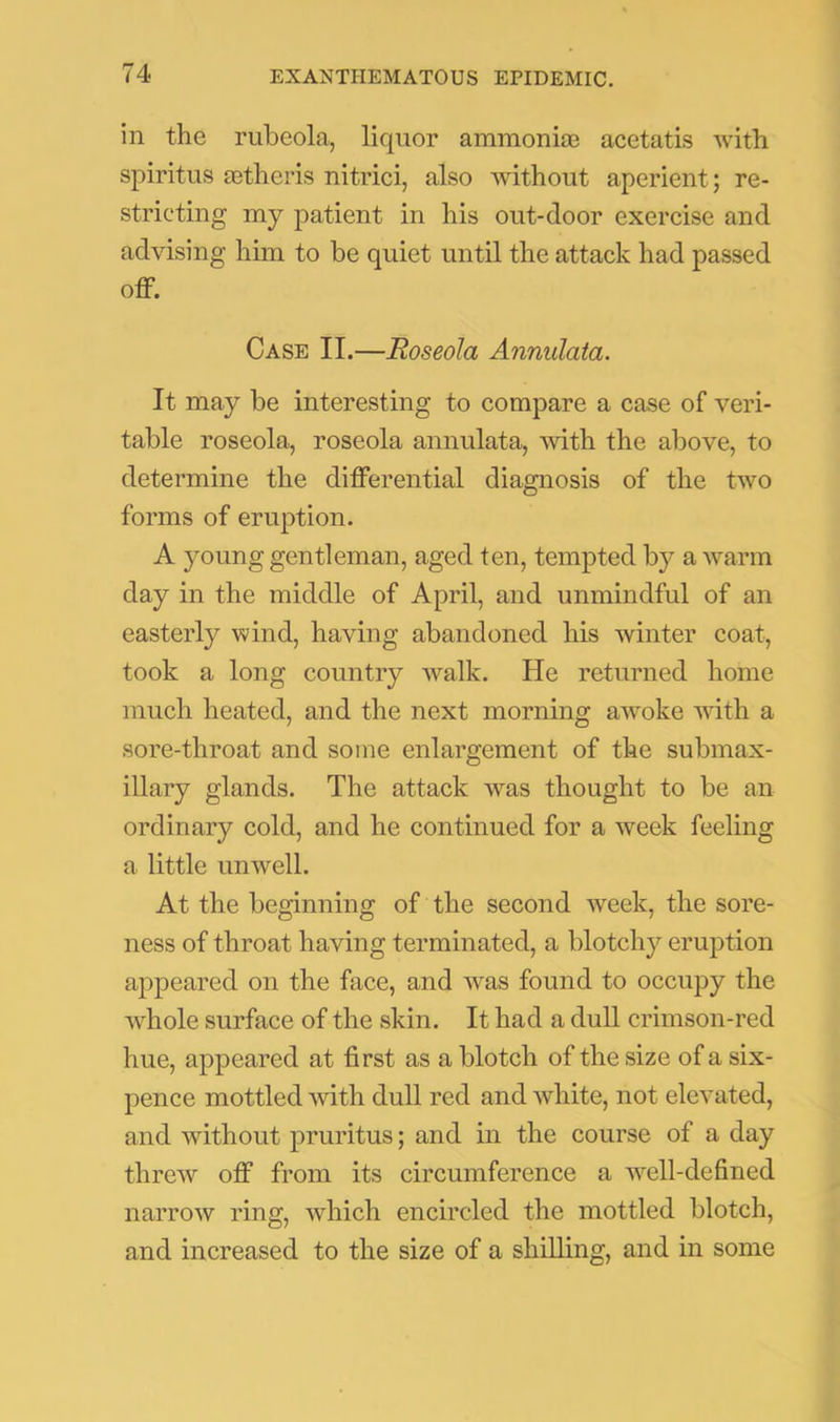 in the rubeola, liquor ammonias acetatis with spiritus astheris nitrici, also without aperient; re- stricting my patient in his out-door exercise and advising him to be quiet until the attack had passed off. Case II.—Roseola Annulata. It may be interesting to compare a case of veri- table roseola, roseola annulata, with the above, to determine the differential diagnosis of the two forms of eruption. A young gentleman, aged ten, tempted by a warm day in the middle of April, and unmindful of an easterly wind, having abandoned his winter coat, took a long country walk. He returned home much heated, and the next morning awmke wnth a sore-throat and some enlargement of the submax- illary glands. The attack was thought to be an ordinary cold, and he continued for a week feeling a little unwell. At the beginning of the second week, the sore- ness of throat having terminated, a blotchy eruption appeared on the face, and was found to occupy the whole surface of the skin. It had a dull crimson-red hue, appeared at first as a blotch of the size of a six- pence mottled mth duU red and white, not elevated, and without pruritus; and in the course of a day threw off from its circumference a Avell-defined narrow ring, which encircled the mottled blotch, and increased to the size of a shilling, and in some