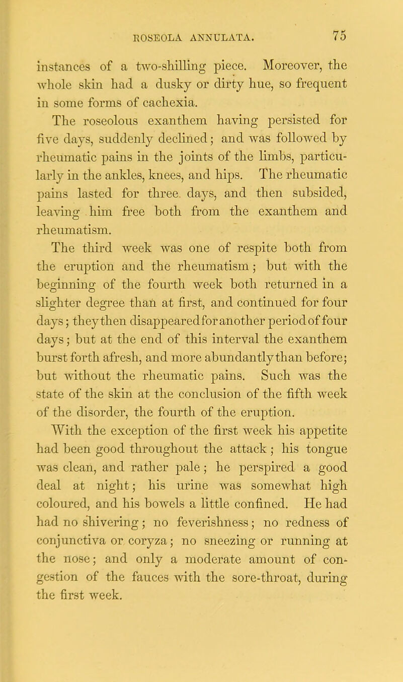 instances of a two-sliilling piece. Moreover, the whole skin had a dusky or dirty hue, so frequent in some forms of cachexia. The roseolous exanthem having persisted for five days, suddenly dechned; and was followed by rheumatic pains in the joints of the limbs, particu- larly in the ankles, knees, and hips. The rheumatic pains lasted for three, days, and then subsided, leavuig him free both from the exanthem and rheumatism. The third week was one of respite both from the eruption and the rheumatism ,• but with the bemnning of the fourth week both returned in a slighter degree thaii at first, and continued for four days; they then disappeared for another period of four days; but at the end of this interval the exanthem burst forth afresh, and more abundantly than before; but without the rheumatic pains. Such was the state of the skin at the conclusion of the fifth week of the disorder, the fourth of the eruption. With the exception of the first week his appetite had been good throughout the attack ; his tongue was clean, and rather pale; he perspired a good deal at night; his urine was somewhat high coloured, and his bowels a little confined. He had had no shivering; no feverishness; no redness of conjunctiva or coryza; no sneezing or running at the nose; and only a moderate amount of con- gestion of the fauces with the sore-throat, during the first week.