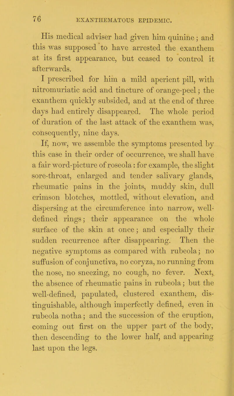 Ilis medical adviser had given him quinine ; and this was supposed to have arrested the exanthem at its first appearance, but ceased to control it afterwards. I prescribed for him a mild aperient pill, mtli nitromuriatic acid and tincture of orange-peel; the exanthem quickly subsided, and at the end of three days had entirely disappeared. The whole period of duration of the last attack of the exanthem was, consequently, nine days. If, now, we assemble the symptoms presented by this case in their order of occurrence, we shall have a fair word-picture of roseola: for example, the slight sore-throat, enlarged and tender salivary glands, rheumatic pains in the joints, muddy skin, dull crimson blotches, mottled, ■without elevation, and dispersing at the circumference into narrow, well- defined rings; their appearance on the whole surface of the skin at once; and especially their sudden recurrence after disappearing. Then the negative symptoms as compared vdth rubeola; no sutfusion of conjunctiva, no coryza, no running from the nose, no sneezing, no cough, no fever. Next, the absence of rheumatic pains in rubeola; but the well-defined, papulated, clustered exanthem, dis- tinguishable, although imperfectly defined, even in rubeola notha; and the succession of the eruption, coming out first on the upper part of the body, then descending to the lower half, and appearing last upon the legs.