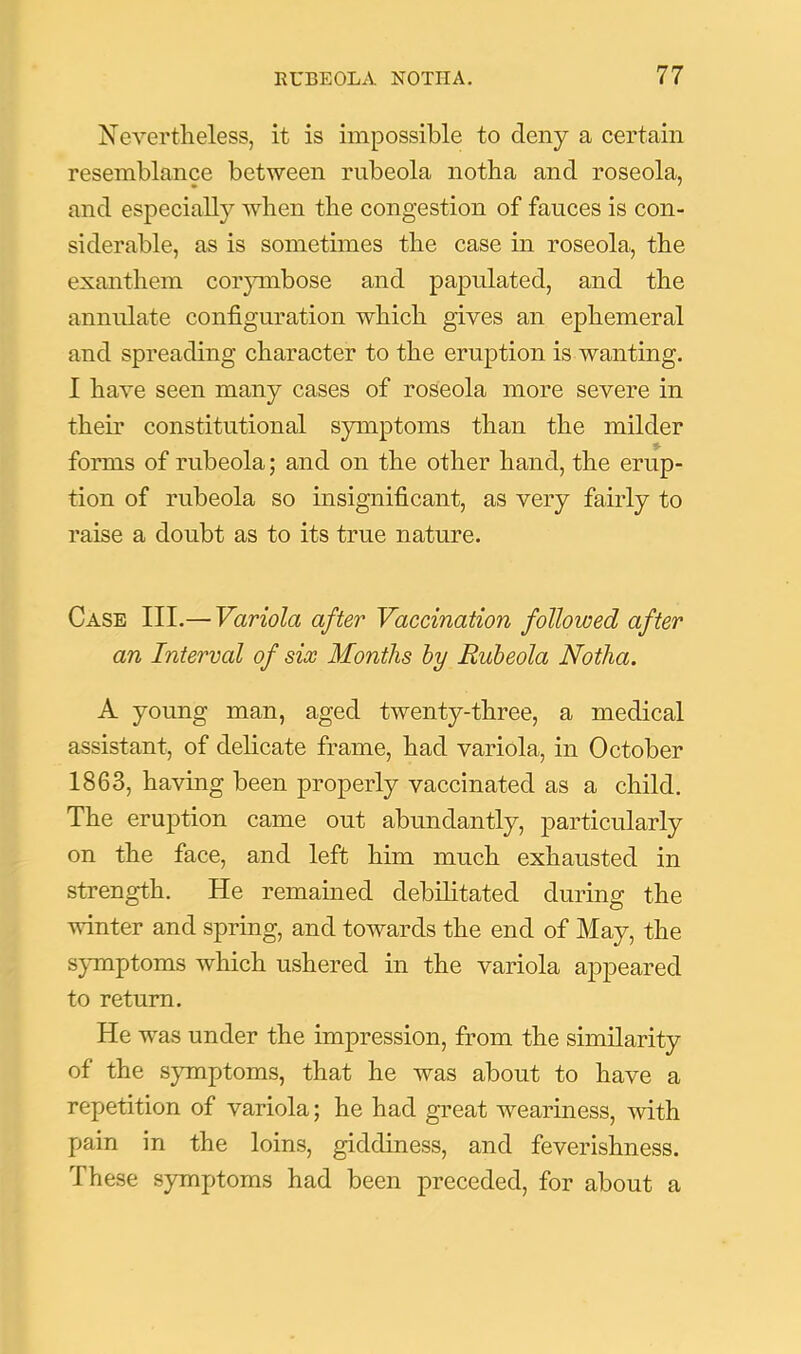 Nevertheless, it is impossible to deny a certain resemblance between rubeola notha and roseola, and especially when the congestion of fauces is con- siderable, as is sometimes the case in roseola, the exanthem corpnbose and papulated, and the annulate configuration which gives an ephemeral and spreading character to the eruption is wanting. I have seen many cases of roseola more severe in their constitutional symptoms than the milder forms of rubeola; and on the other hand, the erup- tion of rubeola so insignificant, as very fairly to raise a doubt as to its true nature. Case III.— Variola after Vaccination followed after an Interval of six Months hy Rubeola Notha. A young man, aged twenty-three, a medical assistant, of delicate frame, had variola, in October 1863, having been properly vaccinated as a child. The eruption came out abundantly, particularly on the face, and left him much exhausted in strength. He remained debilitated during the winter and spring, and towards the end of May, the S}Tnptoms which ushered in the variola appeared to return. He was under the impression, from the similarity of the sjnnptoms, that he was about to have a repetition of variola; he had great weariness, with pain in the loins, giddiness, and feverishness. These symptoms had been preceded, for about a