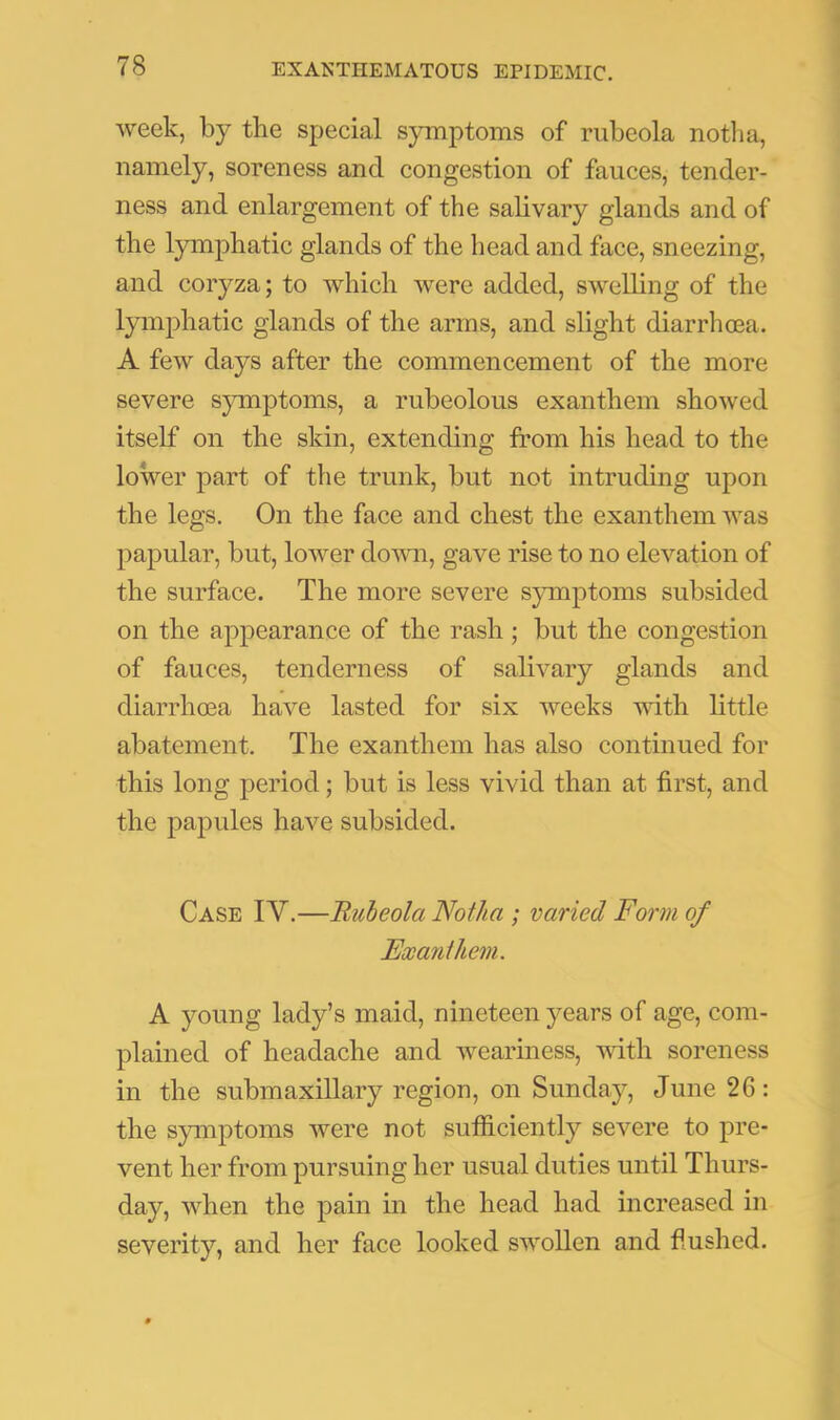 week, by the special symptoms of rubeola notlia, namely, soreness and congestion of fauces, tender- ness and enlargement of the sahvary glands and of the lymphatic glands of the head and face, sneezing, and coryza; to which were added, swelling of the lymphatic glands of the arms, and slight diarrhcea. A few days after the commencement of the more severe symptoms, a rubeolous exanthem showed itself on the skin, extending from his head to the lower part of the trunk, but not intruding upon the legs. On the face and chest the exanthem was papular, but, lower down, gave rise to no elevation of the surface. The more severe symptoms subsided on the appearance of the rash; but the congestion of fauces, tenderness of salivary glands and diarrhoea have lasted for six weeks with little abatement. The exanthem has also continued for this long period; but is less vivid than at first, and the papules have subsided. Case IV.—Rubeola Notha ; varied Form of Exanthem. A young lady’s maid, nineteen years of age, com- plained of headache and weariness, with soreness in the submaxillary region, on Sunday, June 26: the symptoms were not sutficiently severe to pre- vent her from pursuing her usual duties until Thurs- day, when the pain in the head had increased in severity, and her face looked swollen and flushed.