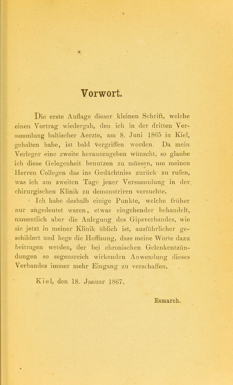 Vorwort. Die erste Auflage dieser kleinen Schrift, welche einen Vortrag wiedergab, den ich in der dritten Ver- sammlung baltischer Aerzte, am 8. Juni 1865 in Kiel, gehalten habe, ist bald ‘vergriffen worden. Da mein Verleger eine zweite herauszugeben wünscht, so glaube ich diese Gelegenheit benutzen zu müssen, um meinen Herren Collegen das ins Gedächtniss zurück zu i’ufen, was ich am zweiten Tage jener Versammlung in der, chirurgischen Klinik zu demonstriren versuchte. • Ich habe deshalb einige Punkte, welche früher nur angedeutet waren, etwas eingehender behandelt, namentlich aber die Anlegung des Gipsverbandes, wie sie jetzt in meiner Klinik üblich ist, ausführlicher ge- schildert und hege die Hoffnung, dass meine Worte dazu beitragen werden, der bei chronischen Gelenkentzün- dungen so segensreich wirkenden Anwendung dieses Verbandes immer mehr Eingang zu verschaffen. Kiel, den 18. Januar 1867. Esmarch.