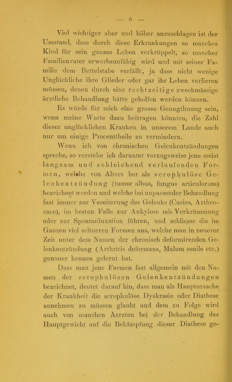 ß Viel wichtiger aber und hölicr anzuschlagen ist der Umstand, dass durch diese Erkrankungen so manches Kind für sein ganzes Leben verkrüppelt, so manclier Familienvater erwerbsunfähig wird und mit seiner Fa- milie dem Bettelstäbe verfällt, ja dass nicht wenige Unglückliche ihre Glieder oder gar ihr Leben verlieren müssen, denen durch eine rcchtzei tige zweckmässige ärztliche Behandlung hätte geholfen werden können. Es würde für mich eine grosse Genugthuung sein, Avenn meine Worte dazu beitragen könnten, die Zahl dieser ungliicklichen Kranken in unserem Lande auch nur um einige Procenttheile zu vermindern. Wenn ich von chronischen Gelenkentzündungen spreche, so verstehe ich darunter vorzugsweise jene meist langsam und schleichend verlaufenden For- men, weUhe von Alters her als scrophulöse Ge- lenkentzündung (tumor albus, fungus articulorum) .bezeichnet werden und welche bei un])assender Behandlung fast immer zur Vereiterung des Gelenks (Caries, Arthro- cace), im besten Falle zur Ankylose mit Verkrümmung oder zur Spontanluxation führen, und schlie.sse die im Ganzen viel seltneren Formen aus, welche man in neuerer Zeit unter dem Namen der chronisch deformirenden Ge- lenkentzündung (Arthritis deformaus, Malum senile etc.) genauer kennen gelernt hat. Dass man jene Formen fast allgemein mit den Na- men der scrophulösen Gelenkentzündungen bezeichnet, deutet daraufhin, dass man als Hauptursache der Krankheit die scrophulöse Dyskrasie oder Diathese annehmen zu müssen glaubt und dem zu Folge wird auch von manchen Aerzten bei der Behandlung das Hauptgewicht auf die Bekämpfung dieser Diathese ge-