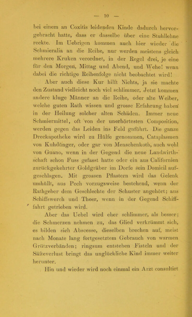 bei einem an Coxitis leidenden Kinde dadiireli lici-vor- gebracht hatte, dass er dasselbe über eine Stuhllehne reckte. Im Uebrigon kommen auch hier wieder die Schmieralia an die Reihe, nur werden meistens gleich mehrere Kruken verordnet, in der Regel drei, je eine für den Morgen, Mittag und Abend, und Wehe! wenn dabei die richtige Reihenfolge nicht beobachtet wird! Aber auch diese Kur hilft Nichts, ja sie machte den Zustand vielleicht noch viel schlimmer. Jetzt kommen andere kluge Männer an die Reihe, oder alte VV'^eiber, welche guten Rath wissen und grosse Erfahrung haben in der Heilung solcher alten Schäden. Immer neue Schmiermittel, oft von der unerhörtesten Composition, werden gegen das Leiden ins Feld gnführt. Die ganze Dreckapotheke wird zu Hülfe genommen, Cataplasmen von Kuhdünger, oder gar von Menschenkoth, auch wohl von Guano, wenn in der Gegend die neue LautLwirtli- schaft schon Fuss gefasst hatte oder ein aus Californien zurückgekehrter Goldgräber iin Dorfe sein Doinicil auf- geschlagen. Mit grossen Pflastern wird das Gelenk umhüllt, aus Pech vorzugsweise bestehend, wenn der Rathgeber dem Geschlechte der Schuster angehört; aus Schiflswerch und Theer, wenn in der Gegend Schiff- * fahrt getrieben wird. Aber das Uebel wird eher schlimmer, als besser; die Schmerzen nehmen zu, das Glied verkrümmt sich, es bilden sich Abscesse, dieselben brechen auf, meist nach Monate lang fortgesetztem Gebrauch von warmen Grützverbänden; ringsum entstehen Fisteln und der Säfteveiiust bringt das unglückliche Kind immer weiter herunter. Hin und wieder wird noch einmal ein Arzt consultirt