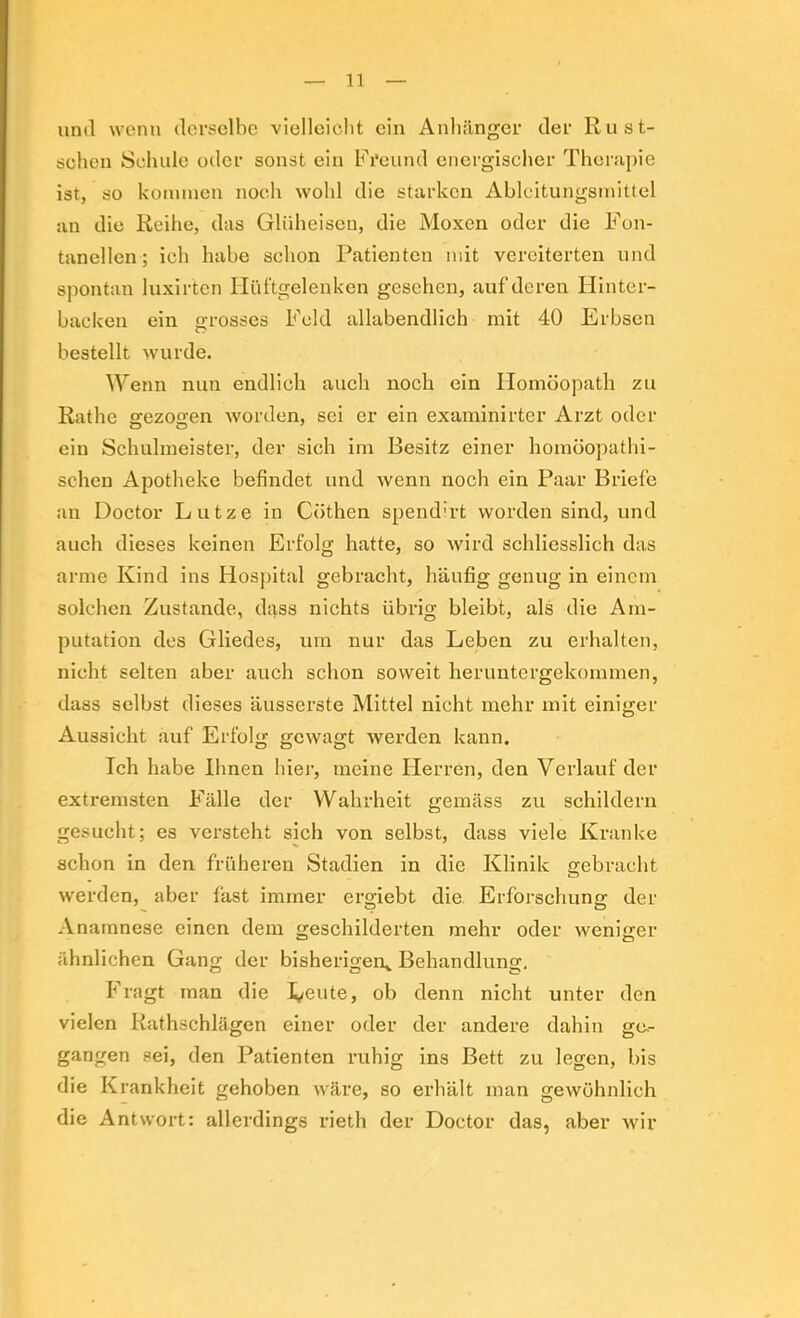 iinil wenn derselbe vielloiclit ein Anliilnger der Ru ät- schen Scliulo oder sonst ein Freund energischer Therapie ist, so konunen noch wohl die starken Ableitungsinittel an die Reihe, das Glüheisen, die Moxen oder die Fon- tanellen; ich habe schon Patienten mit vereiterten und spontan luxirten Hüftgelenken gesehen, auf deren Hinter- backen ein grosses Feld allabendlich mit 40 Erbsen bestellt wurde. Wenn nun endlich auch noch ein Homöopath zu Rathe ffezo^en worden, sei er ein examinirter Arzt oder ein Schulmeister, der sich im Besitz einer homöopathi- schen Apotheke befindet und wenn noch ein Paar Briefe an Doctor Lutze in Göthen spend'rt worden sind, und auch dieses keinen Erfolg hatte, so wird schliesslich das arme Kind ins Hospital gebracht, häufig genug in einem solchen Zustande, dass nichts übrig bleibt, als die Am- putation des Gliedes, um nur das Leben zu erhalten, nicht selten aber auch schon soweit heruntergekommen, dass selbst dieses äusserste Mittel nicht mehr mit einiger Aussicht auf Erfolg gewagt werden kann. Ich habe Ihnen hier, meine Flerren, den Verlauf der extremsten Fälle der Wahrheit gemäss zu schildern gesucht; es versteht sich von selbst, dass viele Kranke schon in den früheren Stadien in die Klinik gebracht werden, aber fast immer ergiebt die Erforschung der Anamnese einen dem geschilderten mehr oder weniger ähnlichen Gang der bisherigen^ Behandlung, Fragt man die 1,/eute, ob denn nicht unter den vielen Rathschlägen einer oder der andere dahin ge.- gangen sei, den Patienten ruhig ins Bett zu legen, bis die Krankheit gehoben wäre, so erhält man gewöhnlich die Antwort: allerdings rieth der Doctor das, aber wir