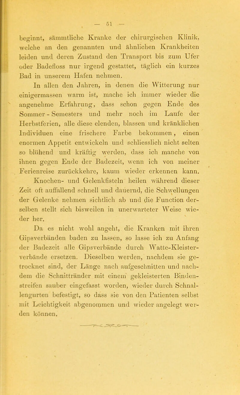 beginnt, siimmtliche Kranke der chirurgischen Klinik, welclie an den genannten und ähnlichen Krankheiten leiden und deren Zustand den Transport bis zum Ufer oder Badefloss nur irgend gestattet, täglich ein kurzes Bad in unserem Hafen nehmen. In allen den Jahren, in denen die Witterung nur einigermassen warm ist, mache ich immer wieder die angenehme Erfahrung, dass schon gegen Ende des Sommer - Semesters und mehr noch im Laufe der Herbstferien, alle diese elenden, blassen und kränklichen Individuen eine frischere Farbe bekommen, einen enormen Appetit entwickeln und schliesslich nicht selten so blühend und kräftig Averden, dass ich manche von ihnen gegen Ende der Badezeit, Avenn ich von meiner Ferienreise zurückkehre, kaum Avieder erkennen kann. Knochen- und Gelenkfisteln heilen Avährend dieser Zeit oft auffallend schnell und dauernd, die Schwellungen der Gelenke nehmen sichtlich ab und die Function der- selben stellt sich bisweilen in unerwarteter Weise Avie- der her. Da es nicht Avohl angeht, die Kranken mit ihren GipsA^erbänden baden zu lassen, so lasse ich zu Anfang der Badezeit alle Gipsverbände durch Watte-Kleister- verbände ersetzen. Dieselben werden, nachdem sie ge- trocknet sind, der Länge nach aufgeschnitten und nach- dem die Schnittränder mit einem gekleisterten Binden- streifen sauber eingefasst Avorden, wieder durch Schnal- lengurten befestigt, so dass sie von den Patienten selbst mit Leichtigkeit abgenoiumen und wieder angelegt wer- den können.