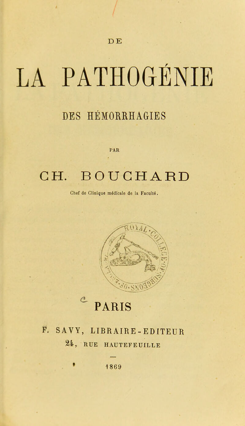 / DE LA PATHOGÉNIE DES HÉMORRHAGIES PAR GH. BOUCHARD Chef de Clinique médicale de la Faculté. e PARIS F. S AV Y, LIBRAIRE-EDITEUR 24, RUE HAUTEFEUILLE f 1869