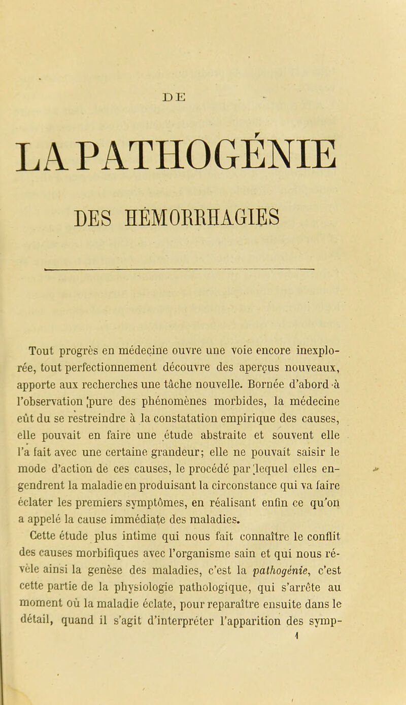 DE LA PATHOGÉNIE DES HÉMORRHAGIES Tout progrès en médecine ouvre une voie encore inexplo- rée, tout perfectionnement découvre des aperçus nouveaux, apporte aux recherches une tâche nouvelle. Bornée d’abord à l’observation [pure des phénomènes morbides, la médecine eût du se restreindre à la constatation empirique des causes, elle pouvait en faire une étude abstraite et souvent elle l’a lait avec une certaine grandeur; elle ne pouvait saisir le mode d’action de ces causes, le procédé par lequel elles en- gendrent la maladie en produisant la circonstance qui va faire éclater les premiers symptômes, en réalisant enfin ce qu’on a appelé la cause immédiate des maladies. Cette étude plus intime qui nous fait connaître le conflit des causes morbifiques avec l’organisme sain et qui nous ré- vèle ainsi la genèse des maladies, c’est la pathogènie, c’est cette partie de la physiologie pathologique, qui s’arrête au moment où la maladie éclate, pour reparaître ensuite dans le détail, quand il s’agit d’interpréter l’apparition des symp-