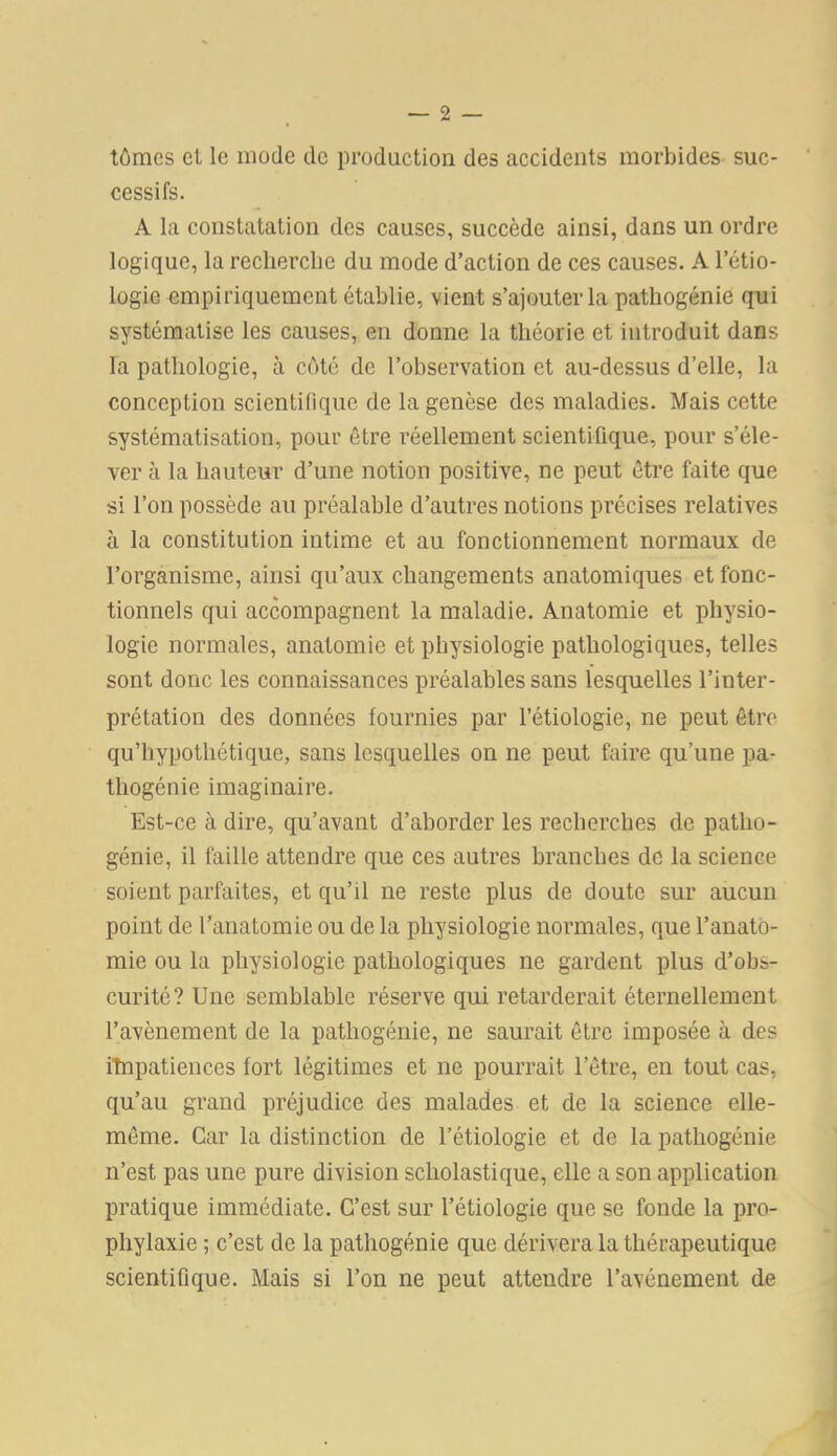 tômcs cl le mode de production des accidents morbides suc- cessifs. A la constatation des causes, succède ainsi, dans un ordre logique, la recherche du mode d’action de ces causes. A l’étio- logie empiriquement établie, vient s’ajouter la pathogénie qui systématise les causes, en donne la théorie et introduit dans la pathologie, à côté de l’observation et au-dessus d’elle, la conception scientifique de la genèse des maladies. Mais cette systématisation, pour être réellement scientifique, pour s’éle- ver à la hauteur d’une notion positive, ne peut être faite que si l’on possède au préalable d’autres notions précises relatives à la constitution intime et au fonctionnement normaux de l’organisme, ainsi qu’aux changements anatomiques et fonc- tionnels qui accompagnent la maladie. Anatomie et physio- logie normales, anatomie et physiologie pathologiques, telles sont donc les connaissances préalables sans lesquelles l’inter- prétation des données fournies par l’étiologie, ne peut être qu’hypothétique, sans lesquelles on ne peut faire qu’une pa- thogénie imaginaire. Est-ce à dire, qu’avant d’aborder les recherches de patho- génie, il faille attendre que ces autres branches de la science soient parfaites, et qu’il ne reste plus de doute sur aucun point de l’anatomie ou de la physiologie normales, que l’anato- mie ou la physiologie pathologiques ne gardent plus d’obs- curité? Une semblable réserve qui retarderait éternellement l’avènement de la pathogénie, ne saurait être imposée à des iînpatiences lort légitimes et ne pourrait l’être, en tout cas, qu’au grand préjudice des malades et de la science elle- même. Car la distinction de l’étiologie et de la pathogénie n’est pas une pure division scholastique, elle a son application pratique immédiate. C’est sur l’étiologie que se fonde la pro- phylaxie ; c’est de la pathogénie que dérivera la thérapeutique scientifique. Mais si l’on ne peut attendre l’avénement de