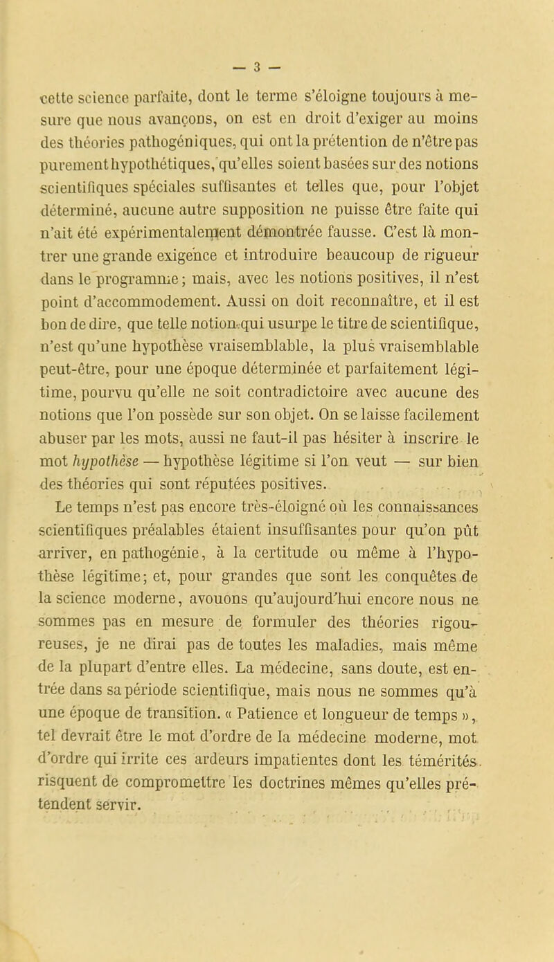 cette science parfaite, dont le terme s’éloigne toujours à me- sure que nous avançons, on est en droit d’exiger au moins des théories patliogéniques, qui ont la prétention de n’êtrepas purement hypothétiques, qu’elles soient basées sur des notions scientifiques spéciales sufiisantes et telles que, pour l’objet déterminé, aucune autre supposition ne puisse être faite qui n’ait été expérimentalement démontrée fausse. C’est là mon- trer une grande exigence et introduire beaucoup de rigueur dans le programme ; mais, avec les notions positives, il n’est point d’accommodement. Aussi on doit reconnaître, et il est bon de dire, que telle notion-qui usurpe le titre de scientifique, n’est qu’une hypothèse vraisemblable, la plus vraisemblable peut-être, pour une époque déterminée et parfaitement légi- time, pourvu qu’elle ne soit contradictoire avec aucune des notions que l’on possède sur son objet. On se laisse facilement abuser par les mots, aussi ne faut-il pas hésiter à inscrire le mot hypothèse — hypothèse légitime si l’on veut — sur bien des théories qui sont réputées positives. Le temps n’est pas encore très-éloigné où les connaissances scientifiques préalables étaient insuffisantes pour qu’on pût arriver, en pathogénie, à la certitude ou même à l’hypo- thèse légitime; et, pour grandes que sont les conquêtes de la science moderne, avouons qu’au jour d'hui encore nous ne sommes pas en mesure de formuler des théories rigou- reuses, je ne dirai pas de toutes les maladies, mais même de la plupart d’entre elles. La médecine, sans doute, est en- trée dans sa période scientifique, mais nous ne sommes qu’à une époque de transition. « Patience et longueur de temps », tel devrait être le mot d’ordre de la médecine moderne, mot d’ordre qui irrite ces ardeurs impatientes dont les témérités, risquent de compromettre les doctrines mêmes qu’elles pré- tendent servir.